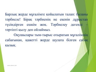 www.zharar.com
Барлық жерде мұғалімге қойылатын талап: баланы
тәрбиеле! Бірақ тәрбиенің не екенін дұрыстап
түсіндірген ешкім жоқ. Тәрбиелеу дегенді –
тәртіпті қылу деп ойлаймыз.
Оқушылары тым-тырыс отыратын мұғалімнің
сабағынан, қажетті жерде шулата білген сабақ
қызық.
 