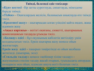 Тиімді, белсенді әдіс-тәсілдер:
«Күн» кестесі –бір затты суреттеуде, сипаттауда, мінездеме
беруде тиімді.
«Тізбек» - Оқиғалардың желісін, баланысын анықтауда өте тиімді
тәсіл.
«Креативті жазу» - шығармадан алған үзіндіні қайта өңдеп, жаңа
идеямен жазу
«Ақыл картасы» - негізгі оқиғаны, сюжетті, шығарманың
композициясын талдауда ұтымды тәсіл.
«Болжау» әдісі – бұл оқушының қабілетін жетілдіру үшін
қолданылатын тәсіл. Еркін шығарма жазу немесе ойын
жалғастыру.
Еркін жазу әдісі – тақырып төңірегінде өз ойын жазбаша
жеткізеді. (шығарма, эссе)
«Стильдік талдау» немесе «кейіпкер тіліне талдау» -
жазушының стиліне талдау жасай отырып, туындыдағы автордың
көзқарасы мен ойын, идеясын ашуға негіз болатын тәсіл.
 