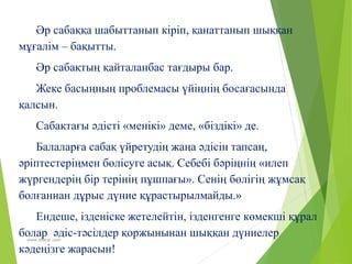 www.zharar.com
Әр сабаққа шабыттанып кіріп, қанаттанып шыққан
мұғалім – бақытты.
Әр сабақтың қайталанбас тағдыры бар.
Жеке басыңның проблемасы үйіңнің босағасында
қалсын.
Сабақтағы әдісті «менікі» деме, «біздікі» де.
Балаларға сабақ үйретудің жаңа әдісін тапсаң,
әріптестеріңмен бөлісуге асық. Себебі бәріңнің «илеп
жүргендерің бір терінің пұшпағы». Сенің бөлігің жұмсақ
болғаннан дұрыс дүние құрастырылмайды.»
Ендеше, ізденіске жетелейтін, ізденгенге көмекші құрал
болар әдіс-тәсілдер қоржынынан шыққан дүниелер
кәдеңізге жарасын!
 