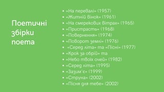 «На перевалі» (1957)
«Житній вінок» (1961)
«На смерекових вітрах» (1965)
«Пристрасть» (1968)
«Повернення» (1974)
«Поворот землі» (1976)
«Серед літа» та «Пісні» (1977)
«Крок за обрій» та
«Небо твоїх очей» (1982)
«Серед літа» (1995)
«Зазим'є» (1999)
«Струна» (2002)
«Пісня для тебе» (2002)
Поетичні
збірки
поета
 
