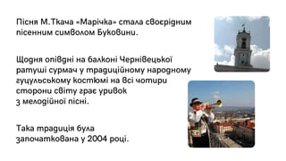 Пісня М.Ткача «Марічка» стала своєрідним
пісенним символом Буковини.
Щодня опівдні на балконі Чернівецької
ратуші сурмач у традиційному народному
гуцульському костюмі на всі чотири
сторони світу грає уривок
з мелодійної пісні.
Така традиція була
започаткована у 2004 році.
 