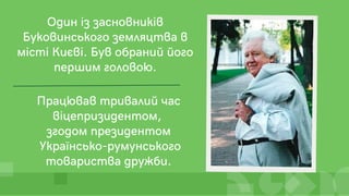 Працював тривалий час
віцепризидентом,
згодом президентом
Українсько-румунського
товариства дружби.
Один із засновників
Буковинського земляцтва в
місті Києві. Був обраний його
першим головою.
 