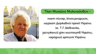 Ткач Михайло Миколайович –
поет-пісняр, кіносценарист,
лауреат Державної премії України
ім. Т.Г.Шевченка,
заслужений діяч мистецтв України,
народний артист України.
 