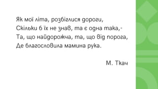 Як мої літа, розбіглися дороги,
Скільки б їх не знав, та є одна така,-
Та, що найдорожча, та, що від порога,
Де благословила мамина рука.
М. Ткач
 