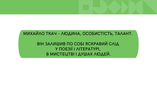 МИХАЙЛО ТКАЧ – ЛЮДИНА, ОСОБИСТІСТЬ, ТАЛАНТ.
ВІН ЗАЛИШИВ ПО СОБІ ЯСКРАВИЙ СЛІД
У ПОЕЗІЇ І ЛІТЕРАТУРІ,
В МИСТЕЦТВІ І ДУШАХ ЛЮДЕЙ.
 