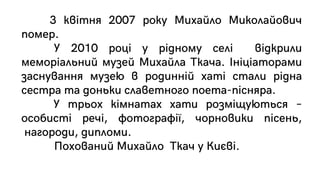 3 квітня 2007 року Михайло Миколайович
помер.
У 2010 році у рідному селі відкрили
меморіальний музей Михайла Ткача. Ініціаторами
заснування музею в родинній хаті стали рідна
сестра та доньки славетного поета-пісняра.
У трьох кімнатах хати розміщуються –
особисті речі, фотографії, чорновики пісень,
нагороди, дипломи.
Похований Михайло Ткач у Києві.
 