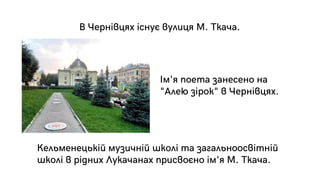 Ім'я поета занесено на
"Алею зірок" в Чернівцях.
В Чернівцях існує вулиця М. Ткача.
Кельменецькій музичній школі та загальноосвітній
школі в рідних Лукачанах присвоєно ім'я М. Ткача.
 