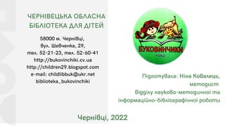 ЧЕРНІВЕЦЬКА ОБЛАСНА
БІБЛІОТЕКА ДЛЯ ДІТЕЙ
58000 м. Чернівці,
вул. Шевченка, 29,
тел. 52-21-23, тел. 52-60-41
http://bukovinchiki.cv.ua
http://children29.blogspot.com
e-mail: childlibbuk@ukr.net
biblioteka_bukovinchiki
Чернівці, 2022
Підготувала: Ніна Ковалець,
методист
відділу науково-методичної та
інформаційно-бібліографічної роботи
 