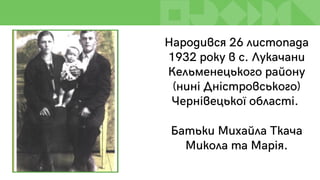 Народився 26 листопада
1932 року в с. Лукачани
Кельменецького району
(нині Дністровського)
Чернівецької області.
Батьки Михайла Ткача
Микола та Марія.
 