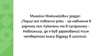 Михайло Миколайович згадує:
„Перші мої повоєнні роки – це навчання в
рідному селі Лукачани та в сусідньому –
Новоселиці, де я був зарахований після
четвертого класу відразу в шостий.
 