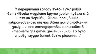 У передчутті голоду 1946–1947 років
батьківська мудрість круто зорієнтувала мій
шлях на Чернівці. Як син працівника,
заброньованого під час війни для відновлення
залізничного господарства, я опинився в
інтернаті для дітей залізничників. То було
справді мудре батьківське рішення..."
 