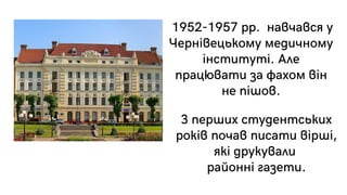 1952-1957 рр. навчався у
Чернівецькому медичному
інституті. Але
працювати за фахом він
не пішов.
З перших студентських
років почав писати вірші,
які друкували
районні газети.
 
