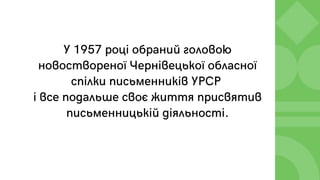 У 1957 році обраний головою
новоствореної Чернівецької обласної
спілки письменників УРСР
і все подальше своє життя присвятив
письменницькій діяльності.
 