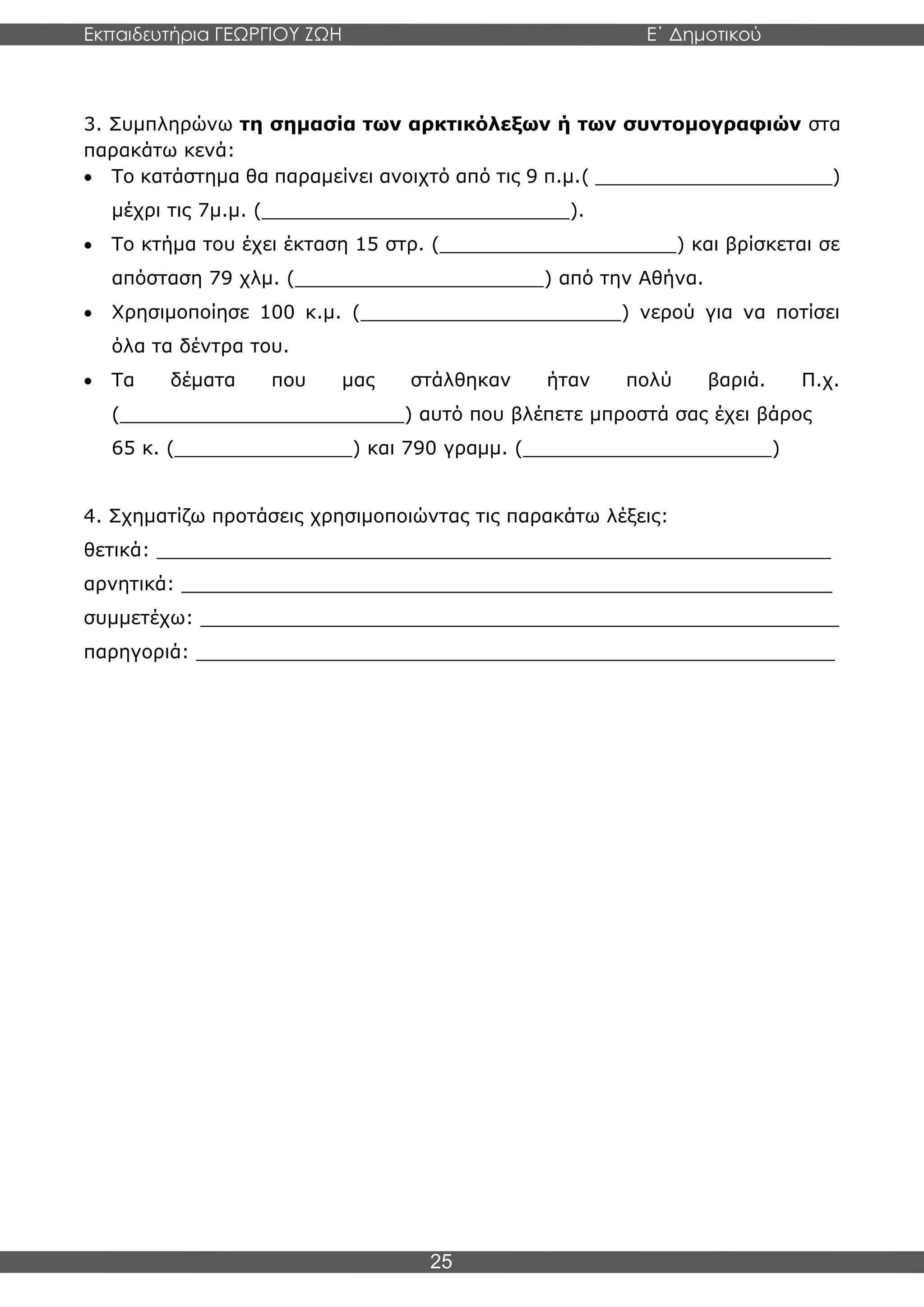 Εκπαιδευτήρια ΓΕΩΡΓΙΟΥ ΖΩΗ E΄ Δημοτικού
Η E΄ Δημοτικού
25
3. Συμπληρώνω τη σημασία των αρκτικόλεξων ή των συντομογραφιών στα
παρακάτω κενά:
• Το κατάστημα θα παραμείνει ανοιχτό από τις 9 π.μ.( ____________________)
μέχρι τις 7μ.μ. (__________________________).
• Το κτήμα του έχει έκταση 15 στρ. (____________________) και βρίσκεται σε
απόσταση 79 χλμ. (_____________________) από την Αθήνα.
• Χρησιμοποίησε 100 κ.μ. (______________________) νερού για να ποτίσει
όλα τα δέντρα του.
• Τα δέματα που μας στάλθηκαν ήταν πολύ βαριά. Π.χ.
(________________________) αυτό που βλέπετε μπροστά σας έχει βάρος
65 κ. (_______________) και 790 γραμμ. (_____________________)
4. Σχηματίζω προτάσεις χρησιμοποιώντας τις παρακάτω λέξεις:
θετικά: _________________________________________________________
αρνητικά: _______________________________________________________
συμμετέχω: ______________________________________________________
παρηγοριά: ______________________________________________________
 