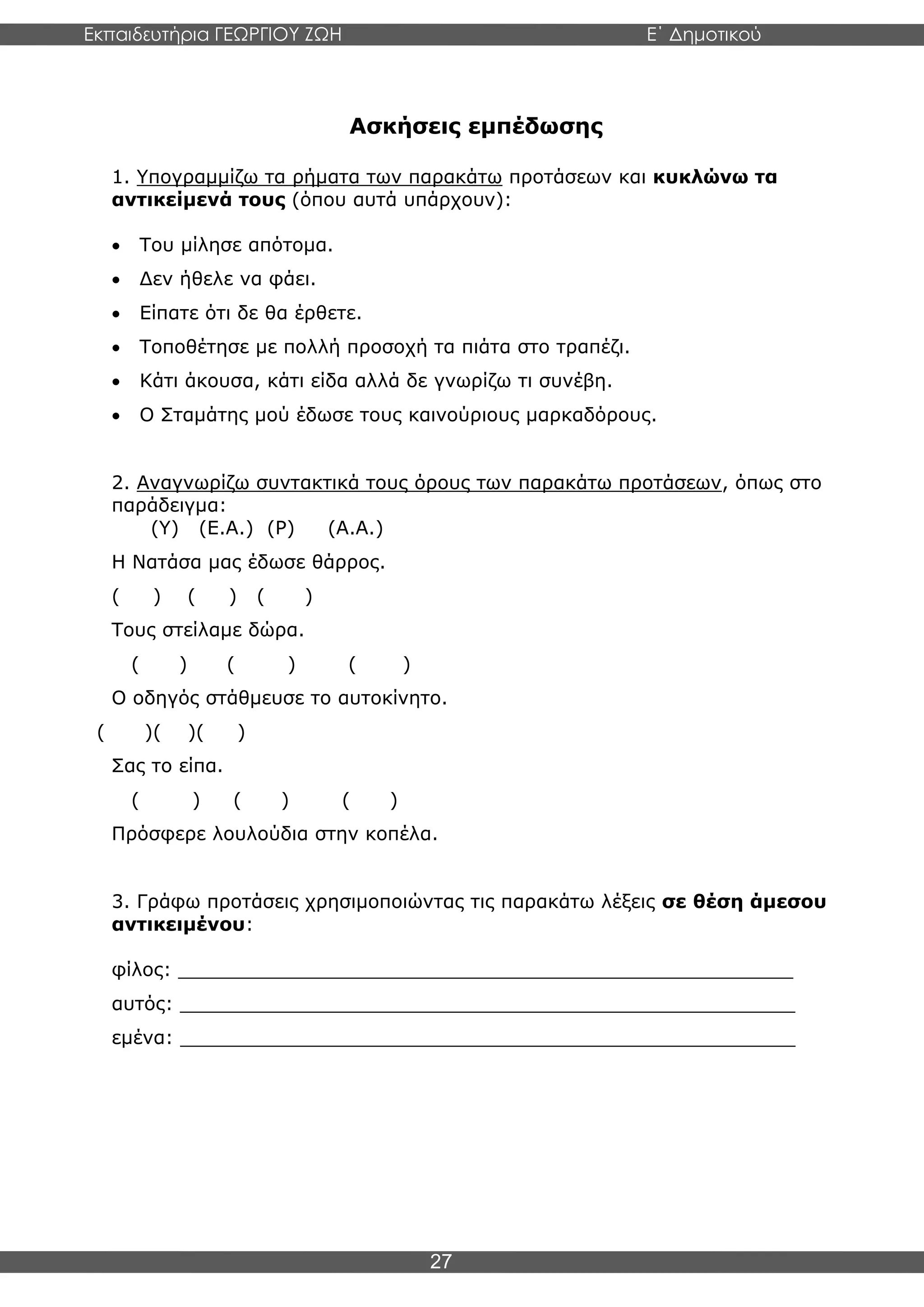Εκπαιδευτήρια ΓΕΩΡΓΙΟΥ ΖΩΗ E΄ Δημοτικού
Η E΄ Δημοτικού
27
Ασκήσεις εμπέδωσης
1. Υπογραμμίζω τα ρήματα των παρακάτω προτάσεων και κυκλώνω τα
αντικείμενά τους (όπου αυτά υπάρχουν):
• Του μίλησε απότομα.
• Δεν ήθελε να φάει.
• Είπατε ότι δε θα έρθετε.
• Τοποθέτησε με πολλή προσοχή τα πιάτα στο τραπέζι.
• Κάτι άκουσα, κάτι είδα αλλά δε γνωρίζω τι συνέβη.
• Ο Σταμάτης μού έδωσε τους καινούριους μαρκαδόρους.
2. Αναγνωρίζω συντακτικά τους όρους των παρακάτω προτάσεων, όπως στο
παράδειγμα:
(Υ) (Ε.Α.) (Ρ) (Α.Α.)
Η Νατάσα μας έδωσε θάρρος.
( ) ( ) ( )
Τους στείλαμε δώρα.
( ) ( ) ( )
Ο οδηγός στάθμευσε το αυτοκίνητο.
( )( )( )
Σας το είπα.
( ) ( ) ( )
Πρόσφερε λουλούδια στην κοπέλα.
3. Γράφω προτάσεις χρησιμοποιώντας τις παρακάτω λέξεις σε θέση άμεσου
αντικειμένου:
φίλος: ____________________________________________________
αυτός: ____________________________________________________
εμένα: ____________________________________________________
 