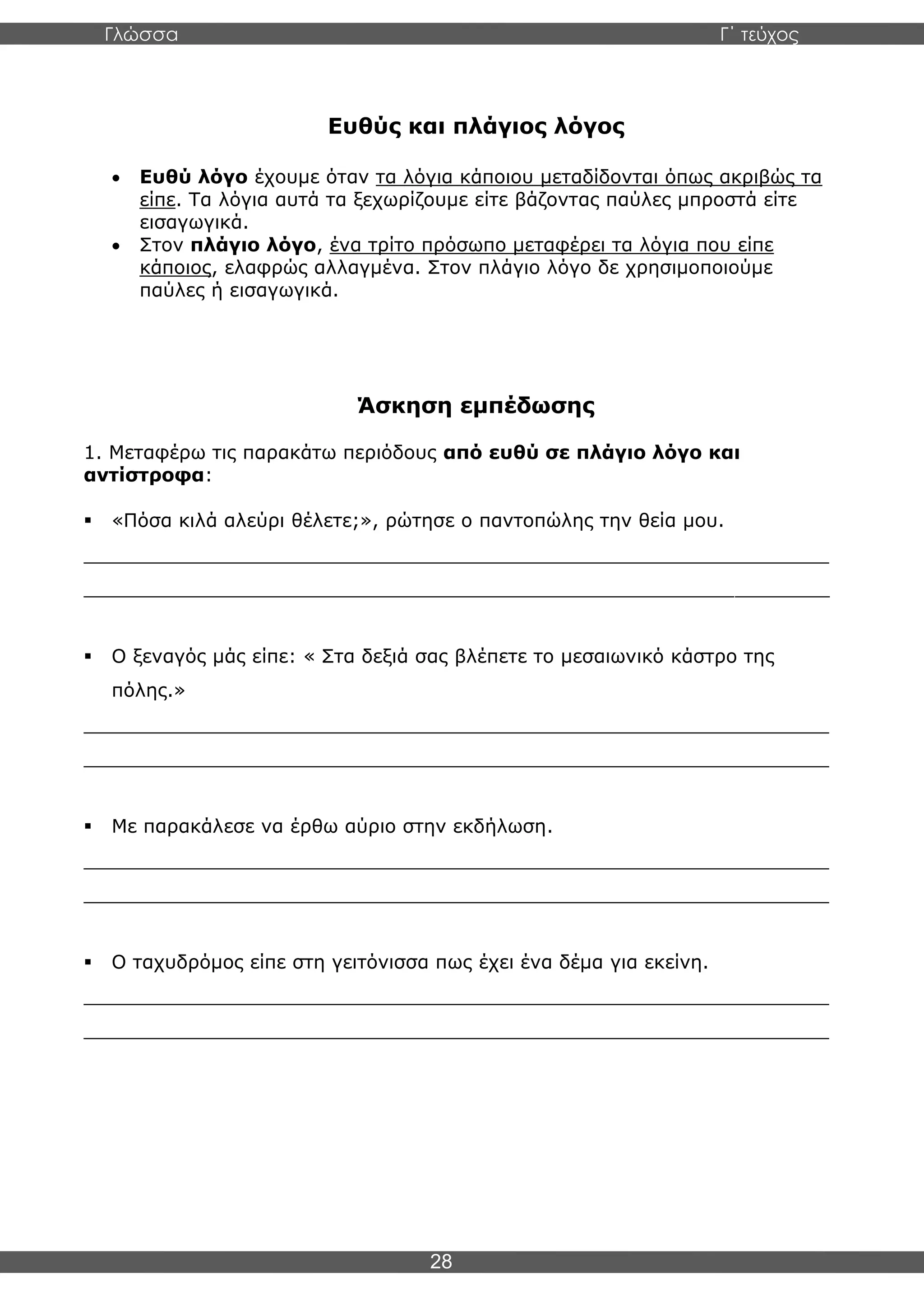 Γλώσσα Γ΄ τεύχος
28
Ευθύς και πλάγιος λόγος
• Ευθύ λόγο έχουμε όταν τα λόγια κάποιου μεταδίδονται όπως ακριβώς τα
είπε. Τα λόγια αυτά τα ξεχωρίζουμε είτε βάζοντας παύλες μπροστά είτε
εισαγωγικά.
• Στον πλάγιο λόγο, ένα τρίτο πρόσωπο μεταφέρει τα λόγια που είπε
κάποιος, ελαφρώς αλλαγμένα. Στον πλάγιο λόγο δε χρησιμοποιούμε
παύλες ή εισαγωγικά.
Άσκηση εμπέδωσης
1. Μεταφέρω τις παρακάτω περιόδους από ευθύ σε πλάγιο λόγο και
αντίστροφα:
▪ «Πόσα κιλά αλεύρι θέλετε;», ρώτησε ο παντοπώλης την θεία μου.
_______________________________________________________________
_______________________________________________________________
▪ Ο ξεναγός μάς είπε: « Στα δεξιά σας βλέπετε το μεσαιωνικό κάστρο της
πόλης.»
_______________________________________________________________
_______________________________________________________________
▪ Με παρακάλεσε να έρθω αύριο στην εκδήλωση.
_______________________________________________________________
_______________________________________________________________
▪ Ο ταχυδρόμος είπε στη γειτόνισσα πως έχει ένα δέμα για εκείνη.
_______________________________________________________________
_______________________________________________________________
 