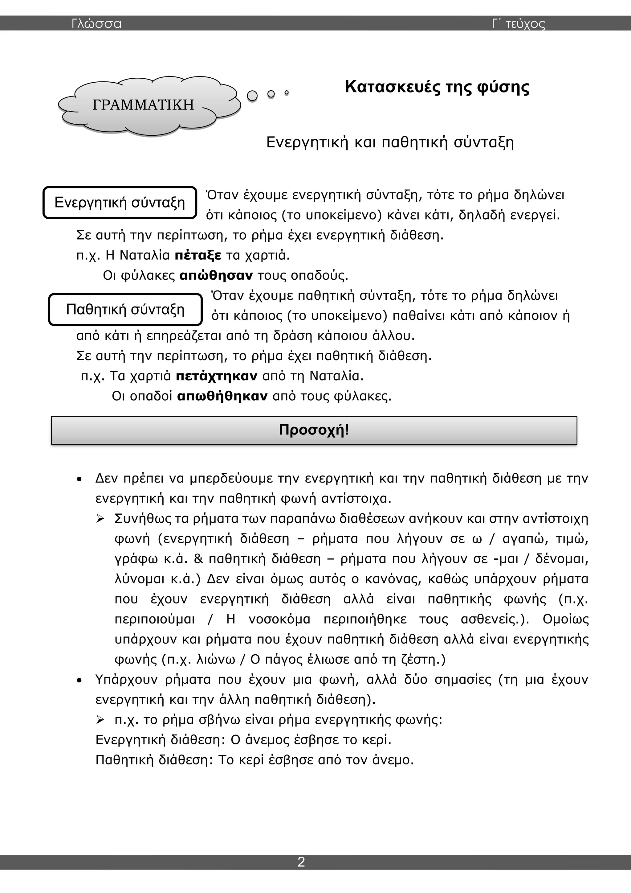 Γλώσσα Γ΄ τεύχος
2
Κατασκευές της φύσης
Ενεργητική και παθητική σύνταξη
Όταν έχουμε ενεργητική σύνταξη, τότε το ρήμα δηλώνει
ότι κάποιος (το υποκείμενο) κάνει κάτι, δηλαδή ενεργεί.
Σε αυτή την περίπτωση, το ρήμα έχει ενεργητική διάθεση.
π.χ. Η Ναταλία πέταξε τα χαρτιά.
Οι φύλακες απώθησαν τους οπαδούς.
Όταν έχουμε παθητική σύνταξη, τότε το ρήμα δηλώνει
ότι κάποιος (το υποκείμενο) παθαίνει κάτι από κάποιον ή
από κάτι ή επηρεάζεται από τη δράση κάποιου άλλου.
Σε αυτή την περίπτωση, το ρήμα έχει παθητική διάθεση.
π.χ. Τα χαρτιά πετάχτηκαν από τη Ναταλία.
Οι οπαδοί απωθήθηκαν από τους φύλακες.
• Δεν πρέπει να μπερδεύουμε την ενεργητική και την παθητική διάθεση με την
ενεργητική και την παθητική φωνή αντίστοιχα.
➢ Συνήθως τα ρήματα των παραπάνω διαθέσεων ανήκουν και στην αντίστοιχη
φωνή (ενεργητική διάθεση – ρήματα που λήγουν σε ω / αγαπώ, τιμώ,
γράφω κ.ά. & παθητική διάθεση – ρήματα που λήγουν σε -μαι / δένομαι,
λύνομαι κ.ά.) Δεν είναι όμως αυτός ο κανόνας, καθώς υπάρχουν ρήματα
που έχουν ενεργητική διάθεση αλλά είναι παθητικής φωνής (π.χ.
περιποιούμαι / Η νοσοκόμα περιποιήθηκε τους ασθενείς.). Ομοίως
υπάρχουν και ρήματα που έχουν παθητική διάθεση αλλά είναι ενεργητικής
φωνής (π.χ. λιώνω / Ο πάγος έλιωσε από τη ζέστη.)
• Υπάρχουν ρήματα που έχουν μια φωνή, αλλά δύο σημασίες (τη μια έχουν
ενεργητική και την άλλη παθητική διάθεση).
➢ π.χ. το ρήμα σβήνω είναι ρήμα ενεργητικής φωνής:
Ενεργητική διάθεση: Ο άνεμος έσβησε το κερί.
Παθητική διάθεση: Το κερί έσβησε από τον άνεμο.
ΓΡΑΜΜΑΤΙΚΗ
Ενεργητική σύνταξη
Προσοχή!
Παθητική σύνταξη
 