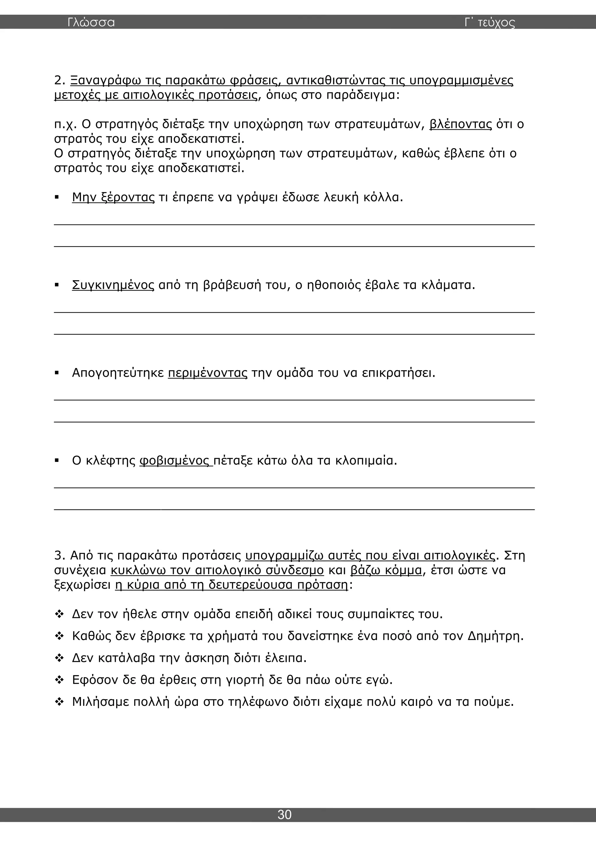 Γλώσσα Γ΄ τεύχος
30
2. Ξαναγράφω τις παρακάτω φράσεις, αντικαθιστώντας τις υπογραμμισμένες
μετοχές με αιτιολογικές προτάσεις, όπως στο παράδειγμα:
π.χ. Ο στρατηγός διέταξε την υποχώρηση των στρατευμάτων, βλέποντας ότι ο
στρατός του είχε αποδεκατιστεί.
Ο στρατηγός διέταξε την υποχώρηση των στρατευμάτων, καθώς έβλεπε ότι ο
στρατός του είχε αποδεκατιστεί.
▪ Μην ξέροντας τι έπρεπε να γράψει έδωσε λευκή κόλλα.
_______________________________________________________________
_______________________________________________________________
▪ Συγκινημένος από τη βράβευσή του, ο ηθοποιός έβαλε τα κλάματα.
_______________________________________________________________
_______________________________________________________________
▪ Απογοητεύτηκε περιμένοντας την ομάδα του να επικρατήσει.
_______________________________________________________________
_______________________________________________________________
▪ Ο κλέφτης φοβισμένος πέταξε κάτω όλα τα κλοπιμαία.
_______________________________________________________________
_______________________________________________________________
3. Από τις παρακάτω προτάσεις υπογραμμίζω αυτές που είναι αιτιολογικές. Στη
συνέχεια κυκλώνω τον αιτιολογικό σύνδεσμο και βάζω κόμμα, έτσι ώστε να
ξεχωρίσει η κύρια από τη δευτερεύουσα πρόταση:
❖ Δεν τον ήθελε στην ομάδα επειδή αδικεί τους συμπαίκτες του.
❖ Καθώς δεν έβρισκε τα χρήματά του δανείστηκε ένα ποσό από τον Δημήτρη.
❖ Δεν κατάλαβα την άσκηση διότι έλειπα.
❖ Εφόσον δε θα έρθεις στη γιορτή δε θα πάω ούτε εγώ.
❖ Μιλήσαμε πολλή ώρα στο τηλέφωνο διότι είχαμε πολύ καιρό να τα πούμε.
 