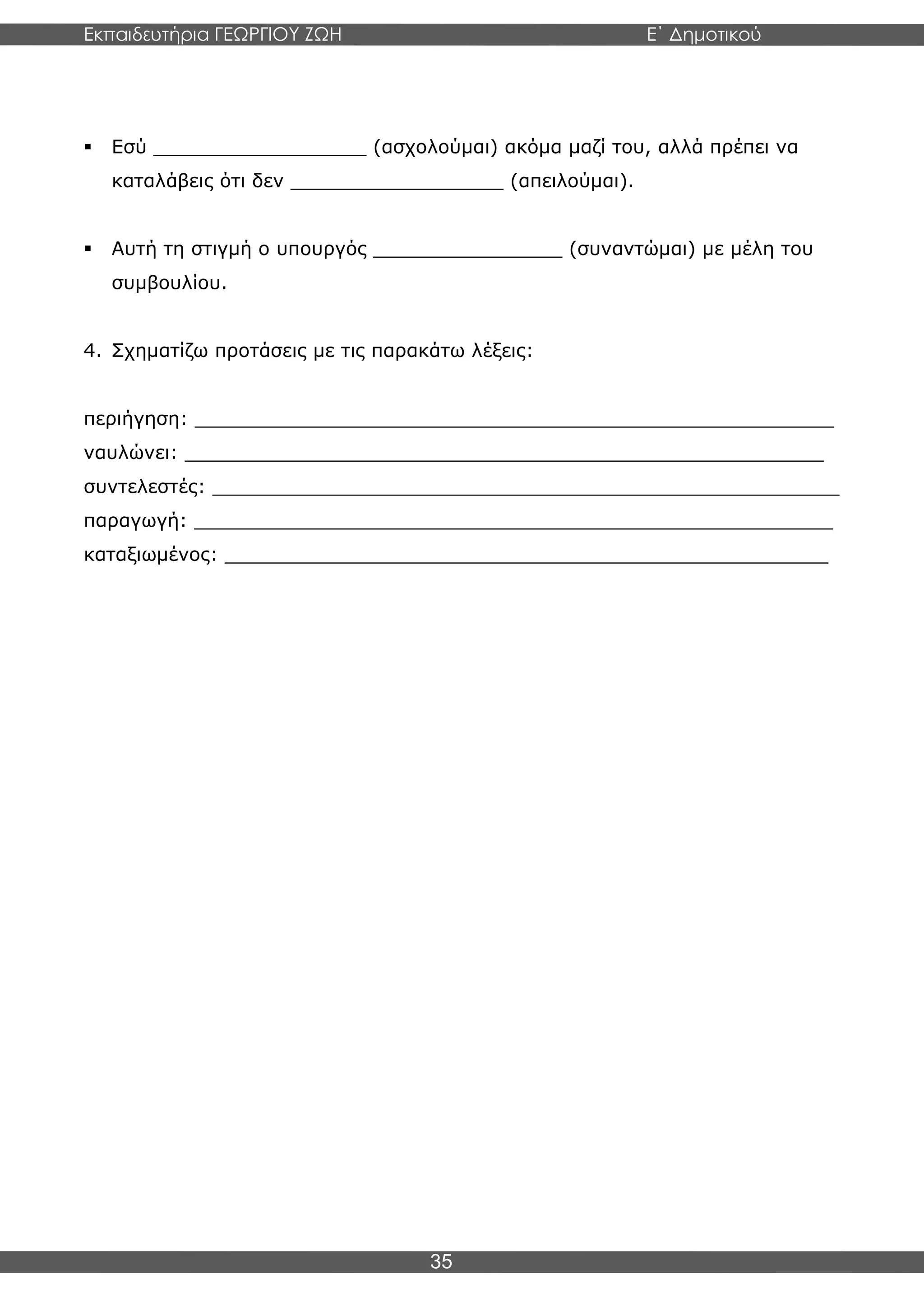 Εκπαιδευτήρια ΓΕΩΡΓΙΟΥ ΖΩΗ E΄ Δημοτικού
Η E΄ Δημοτικού
35
▪ Εσύ __________________ (ασχολούμαι) ακόμα μαζί του, αλλά πρέπει να
καταλάβεις ότι δεν __________________ (απειλούμαι).
▪ Αυτή τη στιγμή ο υπουργός ________________ (συναντώμαι) με μέλη του
συμβουλίου.
4. Σχηματίζω προτάσεις με τις παρακάτω λέξεις:
περιήγηση: ______________________________________________________
ναυλώνει: ______________________________________________________
συντελεστές: _____________________________________________________
παραγωγή: ______________________________________________________
καταξιωμένος: ___________________________________________________
 