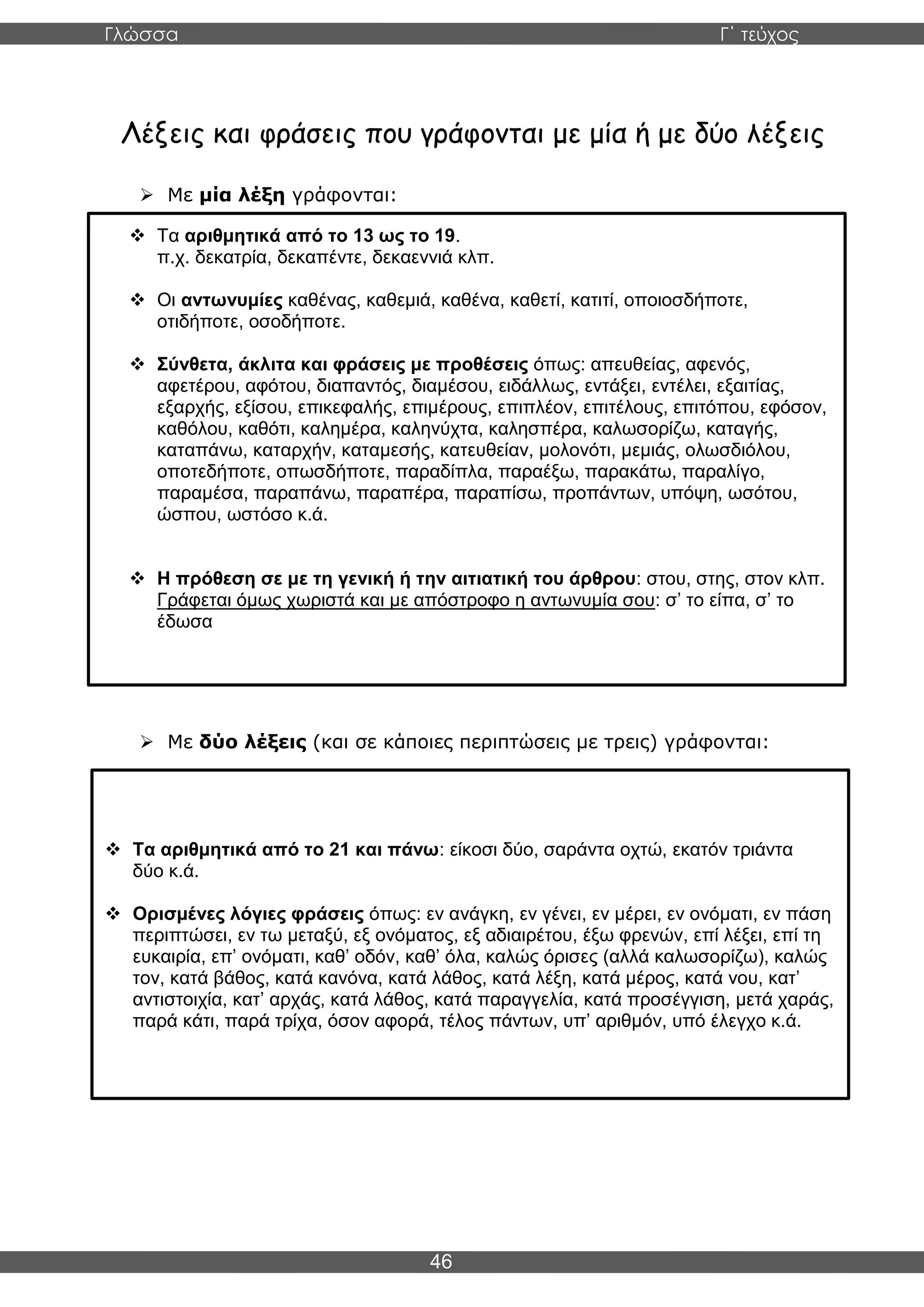 Γλώσσα Γ΄ τεύχος
46
Λέξεις και φράσεις που γράφονται με μία ή με δύο λέξεις
➢ Με μία λέξη γράφονται:
➢ Με δύο λέξεις (και σε κάποιες περιπτώσεις με τρεις) γράφονται:
❖ Τα αριθμητικά από το 13 ως το 19.
π.χ. δεκατρία, δεκαπέντε, δεκαεννιά κλπ.
❖ Οι αντωνυμίες καθένας, καθεμιά, καθένα, καθετί, κατιτί, οποιοσδήποτε,
οτιδήποτε, οσοδήποτε.
❖ Σύνθετα, άκλιτα και φράσεις με προθέσεις όπως: απευθείας, αφενός,
αφετέρου, αφότου, διαπαντός, διαμέσου, ειδάλλως, εντάξει, εντέλει, εξαιτίας,
εξαρχής, εξίσου, επικεφαλής, επιμέρους, επιπλέον, επιτέλους, επιτόπου, εφόσον,
καθόλου, καθότι, καλημέρα, καληνύχτα, καλησπέρα, καλωσορίζω, καταγής,
καταπάνω, καταρχήν, καταμεσής, κατευθείαν, μολονότι, μεμιάς, ολωσδιόλου,
οποτεδήποτε, οπωσδήποτε, παραδίπλα, παραέξω, παρακάτω, παραλίγο,
παραμέσα, παραπάνω, παραπέρα, παραπίσω, προπάντων, υπόψη, ωσότου,
ώσπου, ωστόσο κ.ά.
❖ Η πρόθεση σε με τη γενική ή την αιτιατική του άρθρου: στου, στης, στον κλπ.
Γράφεται όμως χωριστά και με απόστροφο η αντωνυμία σου: σ’ το είπα, σ’ το
έδωσα
❖ Τα αριθμητικά από το 21 και πάνω: είκοσι δύο, σαράντα οχτώ, εκατόν τριάντα
δύο κ.ά.
❖ Ορισμένες λόγιες φράσεις όπως: εν ανάγκη, εν γένει, εν μέρει, εν ονόματι, εν πάση
περιπτώσει, εν τω μεταξύ, εξ ονόματος, εξ αδιαιρέτου, έξω φρενών, επί λέξει, επί τη
ευκαιρία, επ’ ονόματι, καθ’ οδόν, καθ’ όλα, καλώς όρισες (αλλά καλωσορίζω), καλώς
τον, κατά βάθος, κατά κανόνα, κατά λάθος, κατά λέξη, κατά μέρος, κατά νου, κατ’
αντιστοιχία, κατ’ αρχάς, κατά λάθος, κατά παραγγελία, κατά προσέγγιση, μετά χαράς,
παρά κάτι, παρά τρίχα, όσον αφορά, τέλος πάντων, υπ’ αριθμόν, υπό έλεγχο κ.ά.
 
