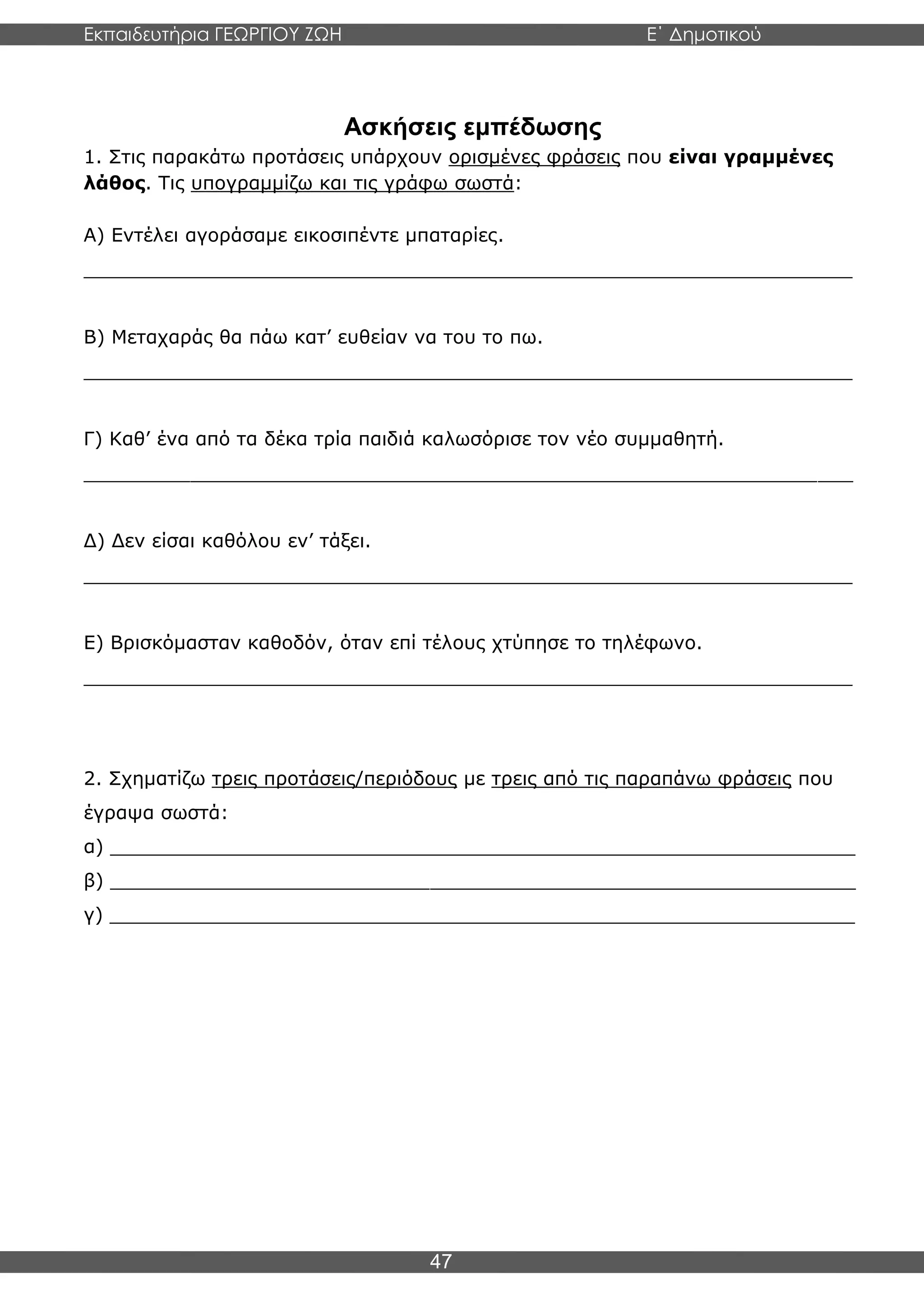Εκπαιδευτήρια ΓΕΩΡΓΙΟΥ ΖΩΗ E΄ Δημοτικού
Η E΄ Δημοτικού
47
Ασκήσεις εμπέδωσης
1. Στις παρακάτω προτάσεις υπάρχουν ορισμένες φράσεις που είναι γραμμένες
λάθος. Τις υπογραμμίζω και τις γράφω σωστά:
Α) Εντέλει αγοράσαμε εικοσιπέντε μπαταρίες.
_________________________________________________________________
Β) Μεταχαράς θα πάω κατ’ ευθείαν να του το πω.
_________________________________________________________________
Γ) Καθ’ ένα από τα δέκα τρία παιδιά καλωσόρισε τον νέο συμμαθητή.
_________________________________________________________________
Δ) Δεν είσαι καθόλου εν’ τάξει.
_________________________________________________________________
Ε) Βρισκόμασταν καθοδόν, όταν επί τέλους χτύπησε το τηλέφωνο.
_________________________________________________________________
2. Σχηματίζω τρεις προτάσεις/περιόδους με τρεις από τις παραπάνω φράσεις που
έγραψα σωστά:
α) _______________________________________________________________
β) _______________________________________________________________
γ) _______________________________________________________________
 