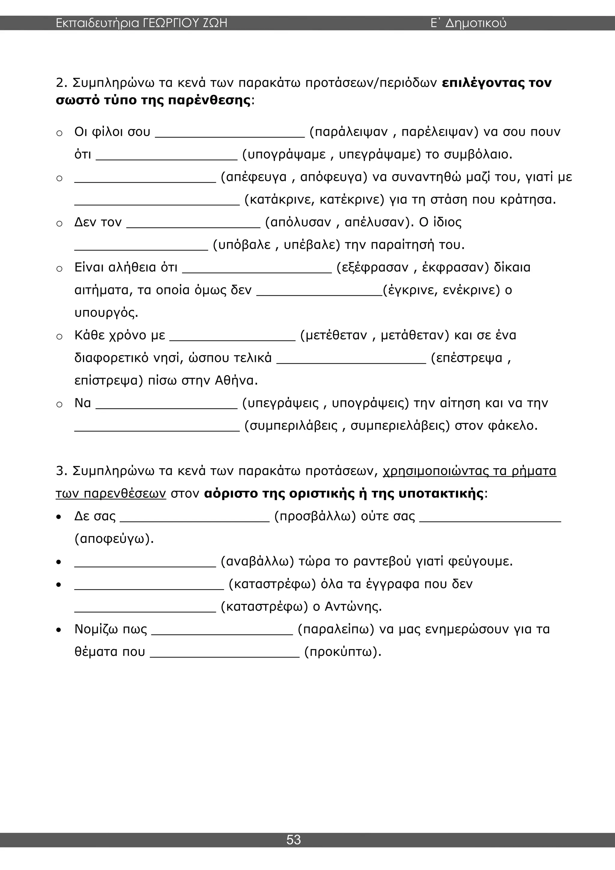Εκπαιδευτήρια ΓΕΩΡΓΙΟΥ ΖΩΗ E΄ Δημοτικού
Η E΄ Δημοτικού
53
2. Συμπληρώνω τα κενά των παρακάτω προτάσεων/περιόδων επιλέγοντας τον
σωστό τύπο της παρένθεσης:
o Οι φίλοι σου ___________________ (παράλειψαν , παρέλειψαν) να σου πουν
ότι __________________ (υπογράψαμε , υπεγράψαμε) το συμβόλαιο.
o __________________ (απέφευγα , απόφευγα) να συναντηθώ μαζί του, γιατί με
_____________________ (κατάκρινε, κατέκρινε) για τη στάση που κράτησα.
o Δεν τον _________________ (απόλυσαν , απέλυσαν). Ο ίδιος
_________________ (υπόβαλε , υπέβαλε) την παραίτησή του.
o Είναι αλήθεια ότι ___________________ (εξέφρασαν , έκφρασαν) δίκαια
αιτήματα, τα οποία όμως δεν ________________(έγκρινε, ενέκρινε) ο
υπουργός.
o Κάθε χρόνο με ________________ (μετέθεταν , μετάθεταν) και σε ένα
διαφορετικό νησί, ώσπου τελικά ___________________ (επέστρεψα ,
επίστρεψα) πίσω στην Αθήνα.
o Να __________________ (υπεγράψεις , υπογράψεις) την αίτηση και να την
_____________________ (συμπεριλάβεις , συμπεριελάβεις) στον φάκελο.
3. Συμπληρώνω τα κενά των παρακάτω προτάσεων, χρησιμοποιώντας τα ρήματα
των παρενθέσεων στον αόριστο της οριστικής ή της υποτακτικής:
• Δε σας ___________________ (προσβάλλω) ούτε σας __________________
(αποφεύγω).
• __________________ (αναβάλλω) τώρα το ραντεβού γιατί φεύγουμε.
• ___________________ (καταστρέφω) όλα τα έγγραφα που δεν
__________________ (καταστρέφω) ο Αντώνης.
• Νομίζω πως __________________ (παραλείπω) να μας ενημερώσουν για τα
θέματα που ___________________ (προκύπτω).
 