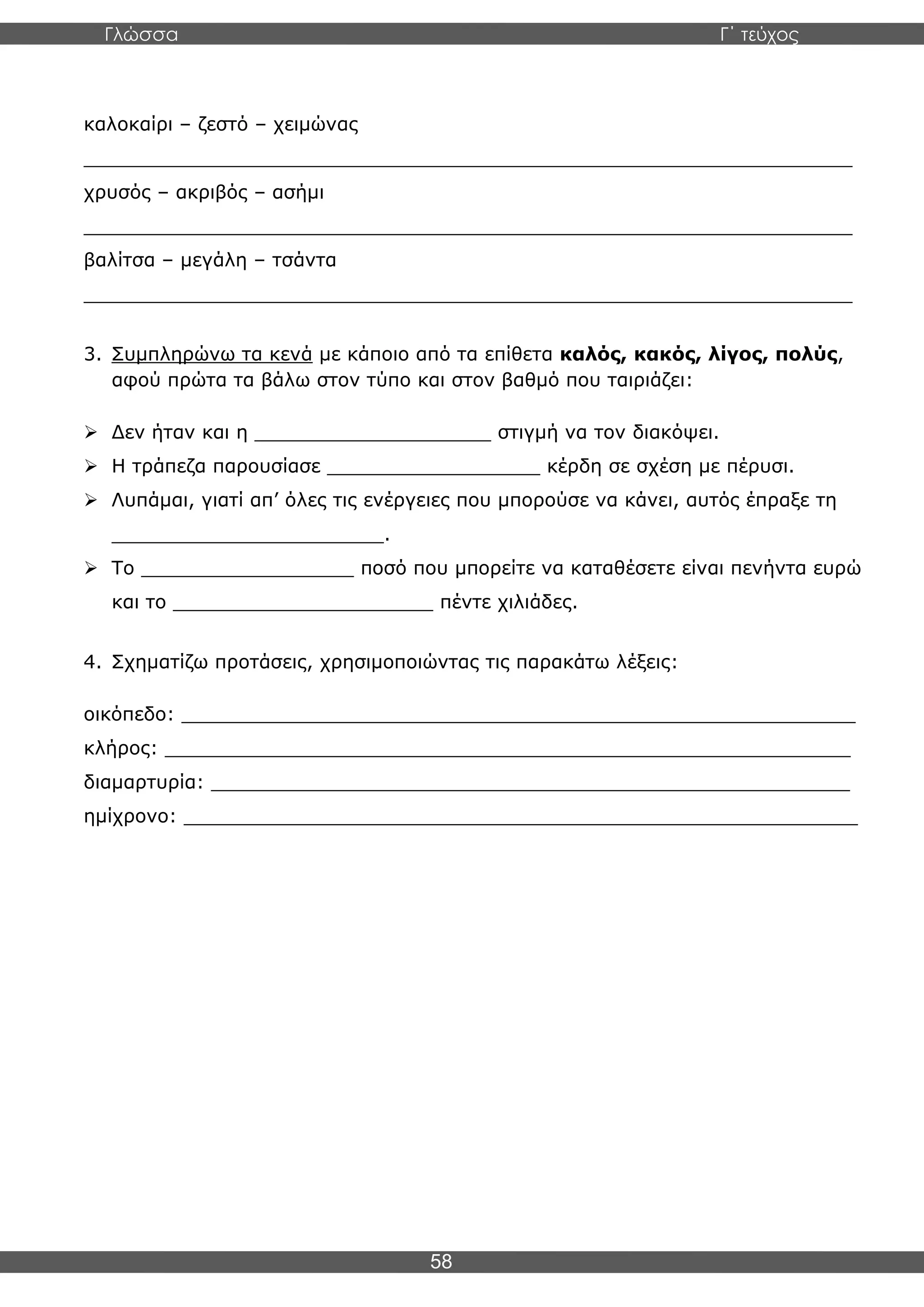 Γλώσσα Γ΄ τεύχος
58
καλοκαίρι – ζεστό – χειμώνας
_________________________________________________________________
χρυσός – ακριβός – ασήμι
_________________________________________________________________
βαλίτσα – μεγάλη – τσάντα
_________________________________________________________________
3. Συμπληρώνω τα κενά με κάποιο από τα επίθετα καλός, κακός, λίγος, πολύς,
αφού πρώτα τα βάλω στον τύπο και στον βαθμό που ταιριάζει:
➢ Δεν ήταν και η ____________________ στιγμή να τον διακόψει.
➢ Η τράπεζα παρουσίασε __________________ κέρδη σε σχέση με πέρυσι.
➢ Λυπάμαι, γιατί απ’ όλες τις ενέργειες που μπορούσε να κάνει, αυτός έπραξε τη
_______________________.
➢ Το __________________ ποσό που μπορείτε να καταθέσετε είναι πενήντα ευρώ
και το ______________________ πέντε χιλιάδες.
4. Σχηματίζω προτάσεις, χρησιμοποιώντας τις παρακάτω λέξεις:
οικόπεδο: _________________________________________________________
κλήρος: __________________________________________________________
διαμαρτυρία: ______________________________________________________
ημίχρονο: _________________________________________________________
 