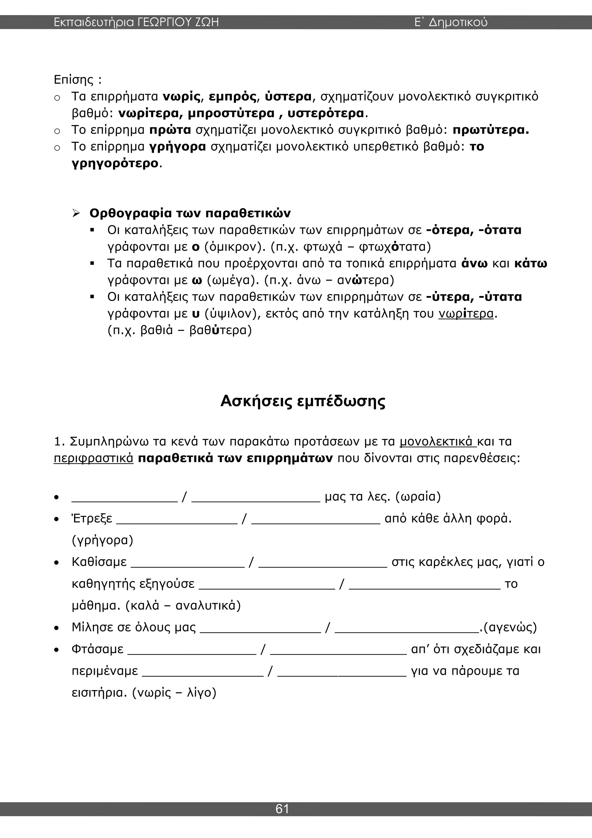 Εκπαιδευτήρια ΓΕΩΡΓΙΟΥ ΖΩΗ E΄ Δημοτικού
Η E΄ Δημοτικού
61
Επίσης :
o Τα επιρρήματα νωρίς, εμπρός, ύστερα, σχηματίζουν μονολεκτικό συγκριτικό
βαθμό: νωρίτερα, μπροστύτερα , υστερότερα.
o Το επίρρημα πρώτα σχηματίζει μονολεκτικό συγκριτικό βαθμό: πρωτύτερα.
o Το επίρρημα γρήγορα σχηματίζει μονολεκτικό υπερθετικό βαθμό: το
γρηγορότερο.
➢ Ορθογραφία των παραθετικών
▪ Οι καταλήξεις των παραθετικών των επιρρημάτων σε -ότερα, -ότατα
γράφονται με ο (όμικρον). (π.χ. φτωχά – φτωχότατα)
▪ Τα παραθετικά που προέρχονται από τα τοπικά επιρρήματα άνω και κάτω
γράφονται με ω (ωμέγα). (π.χ. άνω – ανώτερα)
▪ Οι καταλήξεις των παραθετικών των επιρρημάτων σε -ύτερα, -ύτατα
γράφονται με υ (ύψιλον), εκτός από την κατάληξη του νωρίτερα.
(π.χ. βαθιά – βαθύτερα)
Ασκήσεις εμπέδωσης
1. Συμπληρώνω τα κενά των παρακάτω προτάσεων με τα μονολεκτικά και τα
περιφραστικά παραθετικά των επιρρημάτων που δίνονται στις παρενθέσεις:
• ______________ / _________________ μας τα λες. (ωραία)
• Έτρεξε ________________ / _________________ από κάθε άλλη φορά.
(γρήγορα)
• Καθίσαμε _______________ / _________________ στις καρέκλες μας, γιατί ο
καθηγητής εξηγούσε __________________ / ____________________ το
μάθημα. (καλά – αναλυτικά)
• Μίλησε σε όλους μας ________________ / ___________________.(αγενώς)
• Φτάσαμε _________________ / __________________ απ’ ότι σχεδιάζαμε και
περιμέναμε ________________ / _________________ για να πάρουμε τα
εισιτήρια. (νωρίς – λίγο)
 