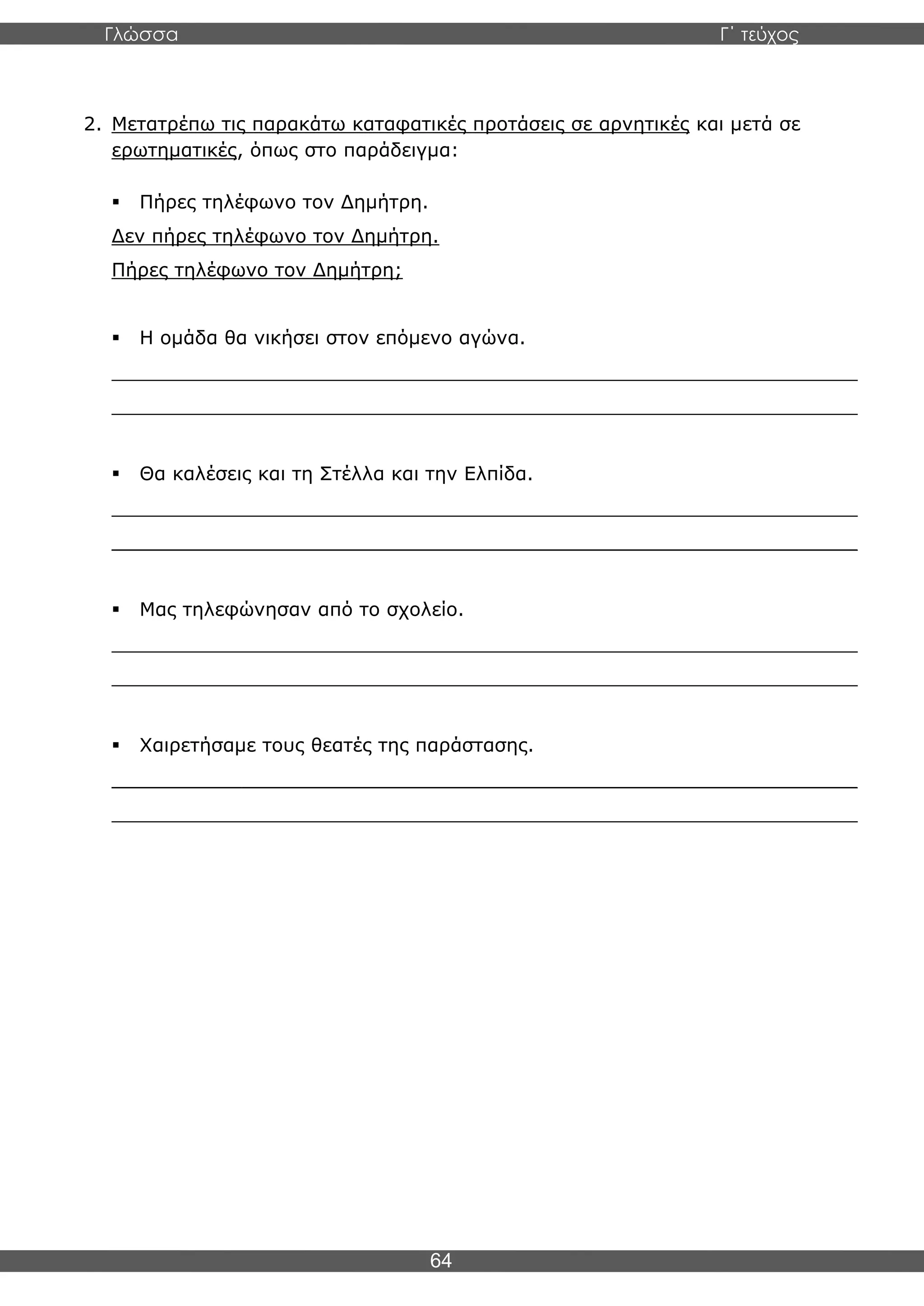 Γλώσσα Γ΄ τεύχος
64
2. Μετατρέπω τις παρακάτω καταφατικές προτάσεις σε αρνητικές και μετά σε
ερωτηματικές, όπως στο παράδειγμα:
▪ Πήρες τηλέφωνο τον Δημήτρη.
Δεν πήρες τηλέφωνο τον Δημήτρη.
Πήρες τηλέφωνο τον Δημήτρη;
▪ Η ομάδα θα νικήσει στον επόμενο αγώνα.
_______________________________________________________________
_______________________________________________________________
▪ Θα καλέσεις και τη Στέλλα και την Ελπίδα.
_______________________________________________________________
_______________________________________________________________
▪ Μας τηλεφώνησαν από το σχολείο.
_______________________________________________________________
_______________________________________________________________
▪ Χαιρετήσαμε τους θεατές της παράστασης.
_______________________________________________________________
_______________________________________________________________
 