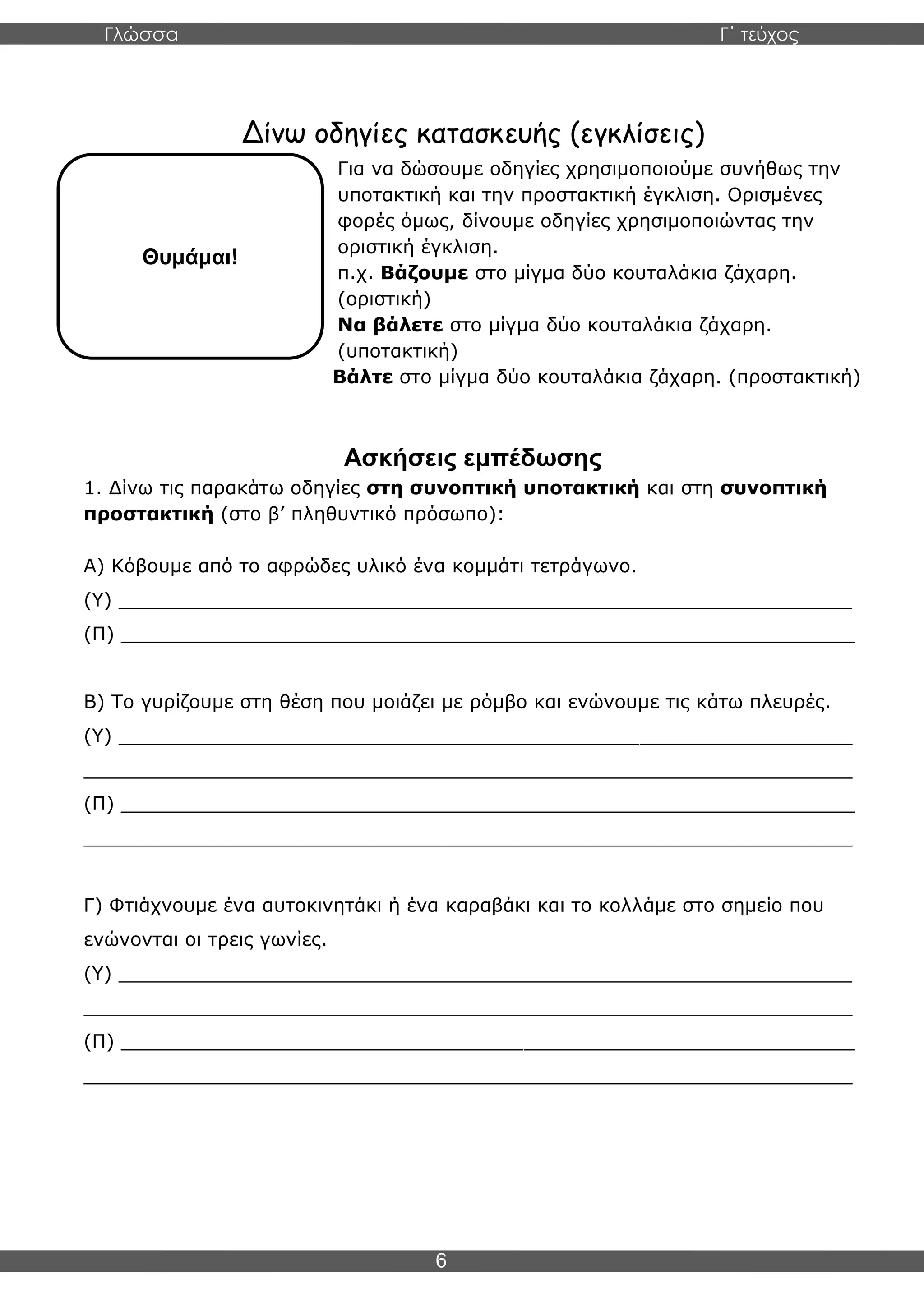 Γλώσσα Γ΄ τεύχος
6
Δίνω οδηγίες κατασκευής (εγκλίσεις)
Για να δώσουμε οδηγίες χρησιμοποιούμε συνήθως την
υποτακτική και την προστακτική έγκλιση. Ορισμένες
φορές όμως, δίνουμε οδηγίες χρησιμοποιώντας την
οριστική έγκλιση.
π.χ. Βάζουμε στο μίγμα δύο κουταλάκια ζάχαρη.
(οριστική)
Να βάλετε στο μίγμα δύο κουταλάκια ζάχαρη.
(υποτακτική)
Βάλτε στο μίγμα δύο κουταλάκια ζάχαρη. (προστακτική)
Ασκήσεις εμπέδωσης
1. Δίνω τις παρακάτω οδηγίες στη συνοπτική υποτακτική και στη συνοπτική
προστακτική (στο β’ πληθυντικό πρόσωπο):
Α) Κόβουμε από το αφρώδες υλικό ένα κομμάτι τετράγωνο.
(Υ) ______________________________________________________________
(Π) ______________________________________________________________
Β) Το γυρίζουμε στη θέση που μοιάζει με ρόμβο και ενώνουμε τις κάτω πλευρές.
(Υ) ______________________________________________________________
_________________________________________________________________
(Π) ______________________________________________________________
_________________________________________________________________
Γ) Φτιάχνουμε ένα αυτοκινητάκι ή ένα καραβάκι και το κολλάμε στο σημείο που
ενώνονται οι τρεις γωνίες.
(Υ) ______________________________________________________________
_________________________________________________________________
(Π) ______________________________________________________________
_________________________________________________________________
Θυμάμαι!
 