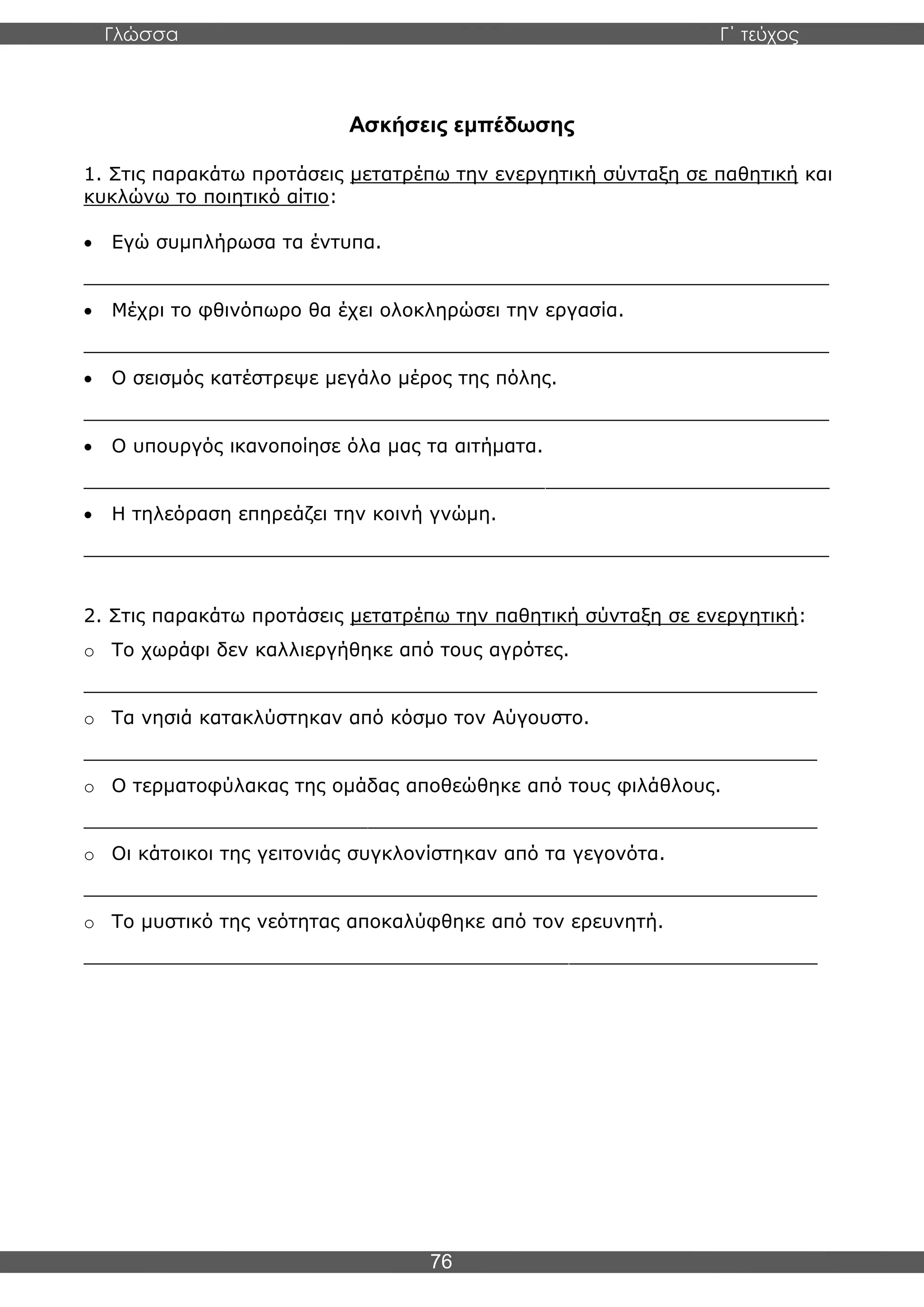 Γλώσσα Γ΄ τεύχος
76
Ασκήσεις εμπέδωσης
1. Στις παρακάτω προτάσεις μετατρέπω την ενεργητική σύνταξη σε παθητική και
κυκλώνω το ποιητικό αίτιο:
• Εγώ συμπλήρωσα τα έντυπα.
_______________________________________________________________
• Μέχρι το φθινόπωρο θα έχει ολοκληρώσει την εργασία.
_______________________________________________________________
• Ο σεισμός κατέστρεψε μεγάλο μέρος της πόλης.
_______________________________________________________________
• Ο υπουργός ικανοποίησε όλα μας τα αιτήματα.
_______________________________________________________________
• Η τηλεόραση επηρεάζει την κοινή γνώμη.
_______________________________________________________________
2. Στις παρακάτω προτάσεις μετατρέπω την παθητική σύνταξη σε ενεργητική:
o Το χωράφι δεν καλλιεργήθηκε από τους αγρότες.
______________________________________________________________
o Τα νησιά κατακλύστηκαν από κόσμο τον Αύγουστο.
______________________________________________________________
o Ο τερματοφύλακας της ομάδας αποθεώθηκε από τους φιλάθλους.
______________________________________________________________
o Οι κάτοικοι της γειτονιάς συγκλονίστηκαν από τα γεγονότα.
______________________________________________________________
o Το μυστικό της νεότητας αποκαλύφθηκε από τον ερευνητή.
______________________________________________________________
 