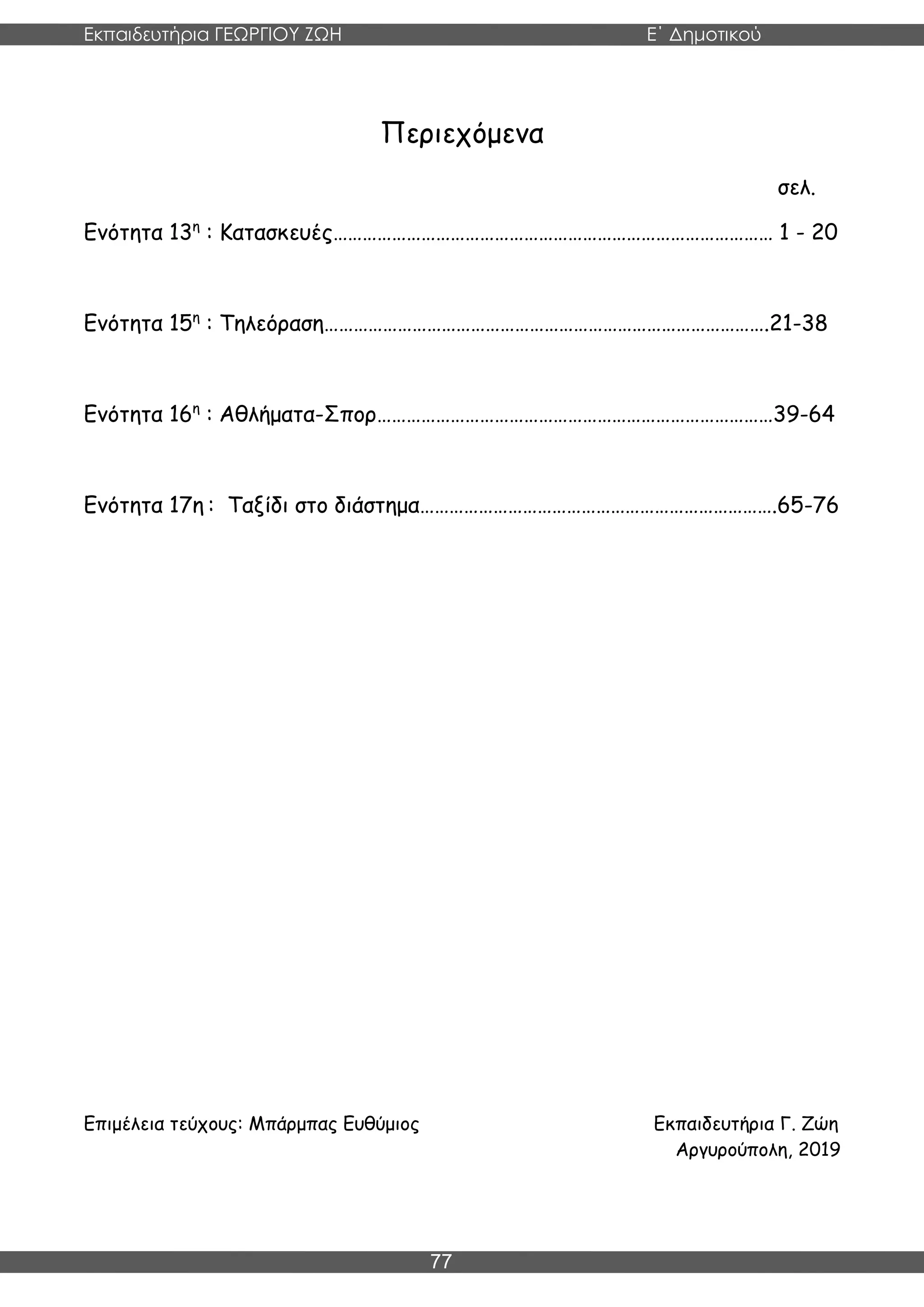 Εκπαιδευτήρια ΓΕΩΡΓΙΟΥ ΖΩΗ E΄ Δημοτικού
Η E΄ Δημοτικού
77
Περιεχόμενα
σελ.
Ενότητα 13η
: Κατασκευές……………………………………………………………………………… 1 - 20
Ενότητα 15η
: Τηλεόραση……………………………………………………………………………….21-38
Ενότητα 16η
: Αθλήματα-Σπορ………………………………………………………………………39-64
Ενότητα 17η : Ταξίδι στο διάστημα……………………………………………………………….65-76
Επιμέλεια τεύχους: Μπάρμπας Ευθύμιος Εκπαιδευτήρια Γ. Ζώη
Αργυρούπολη, 2019
 