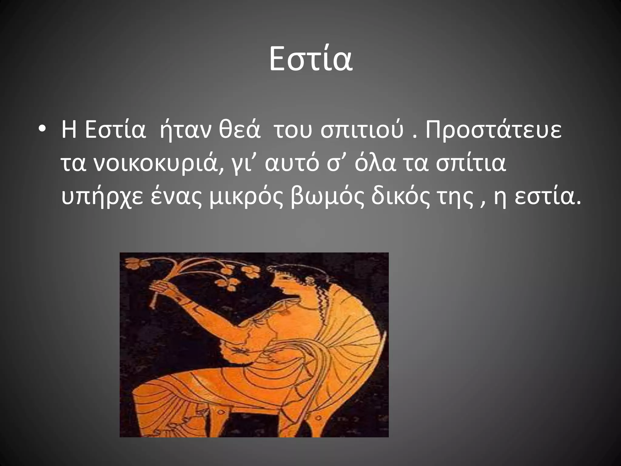 Εστία
• Η Εστία ήταν θεά του σπιτιού . Προστάτευε
τα νοικοκυριά, γι’ αυτό σ’ όλα τα σπίτια
υπήρχε ένας μικρός βωμός δικός της , η εστία.
 