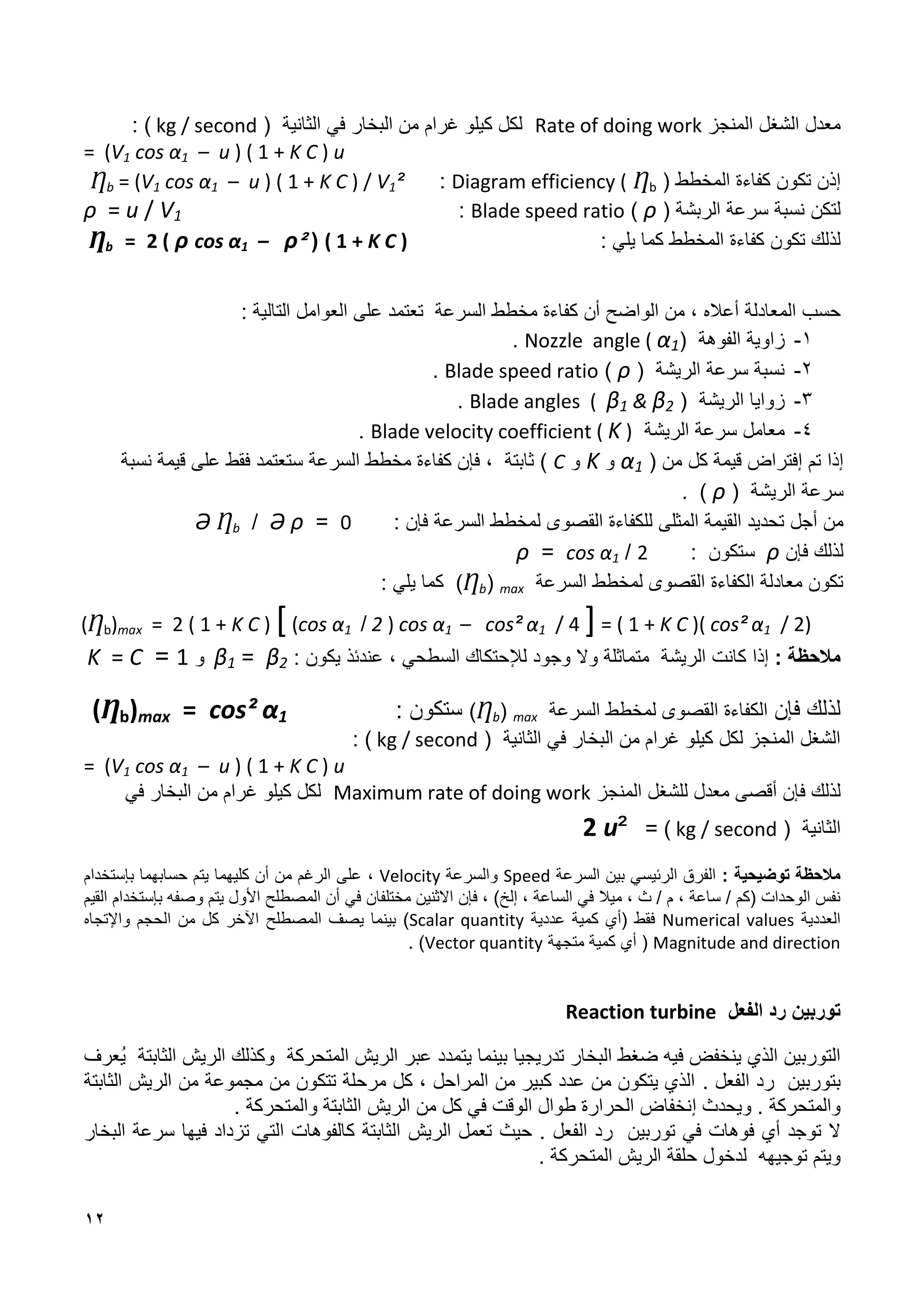12
‫المنجز‬ ‫الشغل‬ ‫معدل‬
Rate of doing work
( ‫الثانية‬ ‫في‬ ‫البخار‬ ‫من‬ ‫غرام‬ ‫كيلو‬ ‫لكل‬
kg / second
: )
= (V1 cos α1 – u ) ( 1 + K C ) u
‫إ‬
‫المخطط‬ ‫كفاءة‬ ‫تكون‬ ‫ذن‬
(
Ƞb
Diagram efficiency (
:
Ƞb = (V1 cos α1 – u ) ( 1 + K C ) / V1²
‫لتكن‬
‫الربشة‬ ‫سرعة‬ ‫نسبة‬
(
ρ
)
Blade speed ratio
:
ρ = u / V1
‫لذلك‬
‫تكون‬
‫كفاءة‬
‫المخطط‬
: ‫يلي‬ ‫كما‬
( 1 + K C )
(
²
ρ
cos α1 –
ρ
2 (
=
Ƞb
‫حسب‬
‫المعادلة‬
‫أعاله‬
،
‫من‬
‫الواضح‬
‫أن‬
‫كفاءة‬
‫السرعة‬ ‫مخطط‬
‫تعتمد‬
‫على‬
‫العوامل‬
‫التالية‬
:
1
-
( ‫الفوهة‬ ‫زاوية‬
Nozzle angle ( α1
.
2
-
‫الريشة‬ ‫سرعة‬ ‫نسبة‬
(
ρ
)
Blade speed ratio
.
1
-
‫الريشة‬ ‫زوايا‬
(
Blade angles ( ϐ1 & ϐ2
.
8
-
‫الريشة‬ ‫سرعة‬ ‫معامل‬
Blade velocity coefficient ( K )
.
‫إ‬
‫تم‬ ‫ذا‬
‫إ‬
( ‫من‬ ‫كل‬ ‫قيمة‬ ‫فتراض‬
α1
‫و‬
K
‫و‬
C
‫ف‬ ، ‫ثابتة‬ )
‫إ‬
‫نسبة‬ ‫قيمة‬ ‫على‬ ‫فقط‬ ‫ستعتمد‬ ‫السرعة‬ ‫مخطط‬ ‫كفاءة‬ ‫ن‬
( ‫الريشة‬ ‫سرعة‬
ρ
. )
‫من‬
‫أجل‬
‫تحديد‬
‫القيمة‬
‫المثلى‬
‫السرعة‬ ‫لمخطط‬ ‫القصوى‬ ‫للكفاءة‬
: ‫فإن‬
0
=
ρ
Ә
/
Ƞb
Ә
‫ف‬ ‫لذلك‬
‫إ‬
‫ن‬
ρ
: ‫ستكون‬
2
/
cos α1
=
ρ
‫السرعة‬ ‫لمخطط‬ ‫القصوى‬ ‫الكفاءة‬ ‫معادلة‬ ‫تكون‬
max
(
Ƞb
‫كما‬ )
: ‫يلي‬
(Ƞb)max = 2 ( 1 + K C ) [(cos α1 / 2 ) cos α1 – cos² α1 / 4 ]= ( 1 + K C )( cos² α1 / 2)
‫مالحظة‬
:
‫إذا‬
‫كانت‬
‫الريشة‬
‫متماثلة‬
‫وجود‬ ‫وال‬
‫لإل‬
‫حتكاك‬
‫السطحي‬
،
: ‫يكون‬ ‫عندئذ‬
ϐ2
=
ϐ1
‫و‬
1
=
K = C
‫ف‬ ‫لذلك‬
‫إ‬
‫ن‬
‫السرعة‬ ‫لمخطط‬ ‫القصوى‬ ‫الكفاءة‬
max
(
Ƞb
)
: ‫ستكون‬
(Ƞb)max = cos² α1
( ‫الثانية‬ ‫في‬ ‫البخار‬ ‫من‬ ‫غرام‬ ‫كيلو‬ ‫لكل‬ ‫المنجز‬ ‫الشغل‬
kg / second
: )
= (V1 cos α1 – u ) ( 1 + K C ) u
‫لذلك‬
‫ف‬
‫إ‬
‫المنجز‬ ‫للشغل‬ ‫معدل‬ ‫أقصى‬ ‫ن‬
Maximum rate of doing work
‫في‬ ‫البخار‬ ‫من‬ ‫غرام‬ ‫كيلو‬ ‫لكل‬
( ‫الثانية‬
kg / second
)
=
²
2 u
: ‫توضيحية‬ ‫مالحظة‬
‫السرعة‬ ‫بين‬ ‫الرئيسي‬ ‫الفرق‬
Speed
‫والسرعة‬
Velocity
،
‫ب‬ ‫حسابهما‬ ‫يتم‬ ‫كليهما‬ ‫أن‬ ‫من‬ ‫الرغم‬ ‫على‬
‫إ‬
‫ستخدام‬
‫في‬ ‫مختلفان‬ ‫االثنين‬ ‫فإن‬ ، )‫إلخ‬ ، ‫الساعة‬ ‫في‬ ‫ميال‬ ، ‫ث‬ / ‫م‬ ، ‫ساعة‬ / ‫(كم‬ ‫الوحدات‬ ‫نفس‬
‫وصفه‬ ‫يتم‬ ‫األول‬ ‫المصطلح‬ ‫أن‬
‫ب‬
‫إ‬
‫القيم‬ ‫ستخدام‬
‫العددية‬
Numerical values
‫عددية‬ ‫كمية‬ ‫(أي‬ ‫فقط‬
Scalar quantity
‫يصف‬ ‫بينما‬ )
‫المصطلح‬
‫واإل‬ ‫الحجم‬ ‫من‬ ‫كل‬ ‫اآلخر‬
‫تجاه‬
Magnitude and direction
(
‫أي‬
‫متجهة‬ ‫كمية‬
Vector quantity
)
.
‫رد‬ ‫توربين‬
‫ال‬
‫فعل‬
Reaction turbine
‫تدريج‬ ‫البخار‬ ‫ضغط‬ ‫فيه‬ ‫ينخفض‬ ‫الذي‬ ‫التوربين‬
‫يا‬
‫عبر‬ ‫يتمدد‬ ‫بينما‬
‫الريش‬
‫المتحركة‬
‫وكذلك‬
‫الريش‬
‫الثابتة‬
ُ‫ي‬
‫عرف‬
‫بتوربين‬
‫الفعل‬ ‫رد‬
.
‫الثابتة‬ ‫الريش‬ ‫من‬ ‫مجموعة‬ ‫من‬ ‫تتكون‬ ‫مرحلة‬ ‫كل‬ ، ‫المراحل‬ ‫من‬ ‫كبير‬ ‫عدد‬ ‫من‬ ‫يتكون‬ ‫الذي‬
‫ويحدث‬ . ‫والمتحركة‬
‫إ‬
‫من‬ ‫كل‬ ‫في‬ ‫الوقت‬ ‫طوال‬ ‫الحرارة‬ ‫نخفاض‬
‫الريش‬
‫والمتحركة‬ ‫الثابتة‬
.
‫توجد‬ ‫ال‬
‫في‬ ‫فوهات‬ ‫أي‬
‫توربين‬
‫رد‬
‫ال‬
‫فعل‬
.
‫حيث‬
‫تعمل‬
‫الريش‬
‫البخار‬ ‫سرعة‬ ‫فيها‬ ‫تزداد‬ ‫التي‬ ‫كالفوهات‬ ‫الثابتة‬
‫و‬
‫يتم‬
‫توجي‬
‫ه‬
‫ه‬
‫حلقة‬ ‫لدخول‬
‫الريش‬
‫المتحركة‬
.
 
