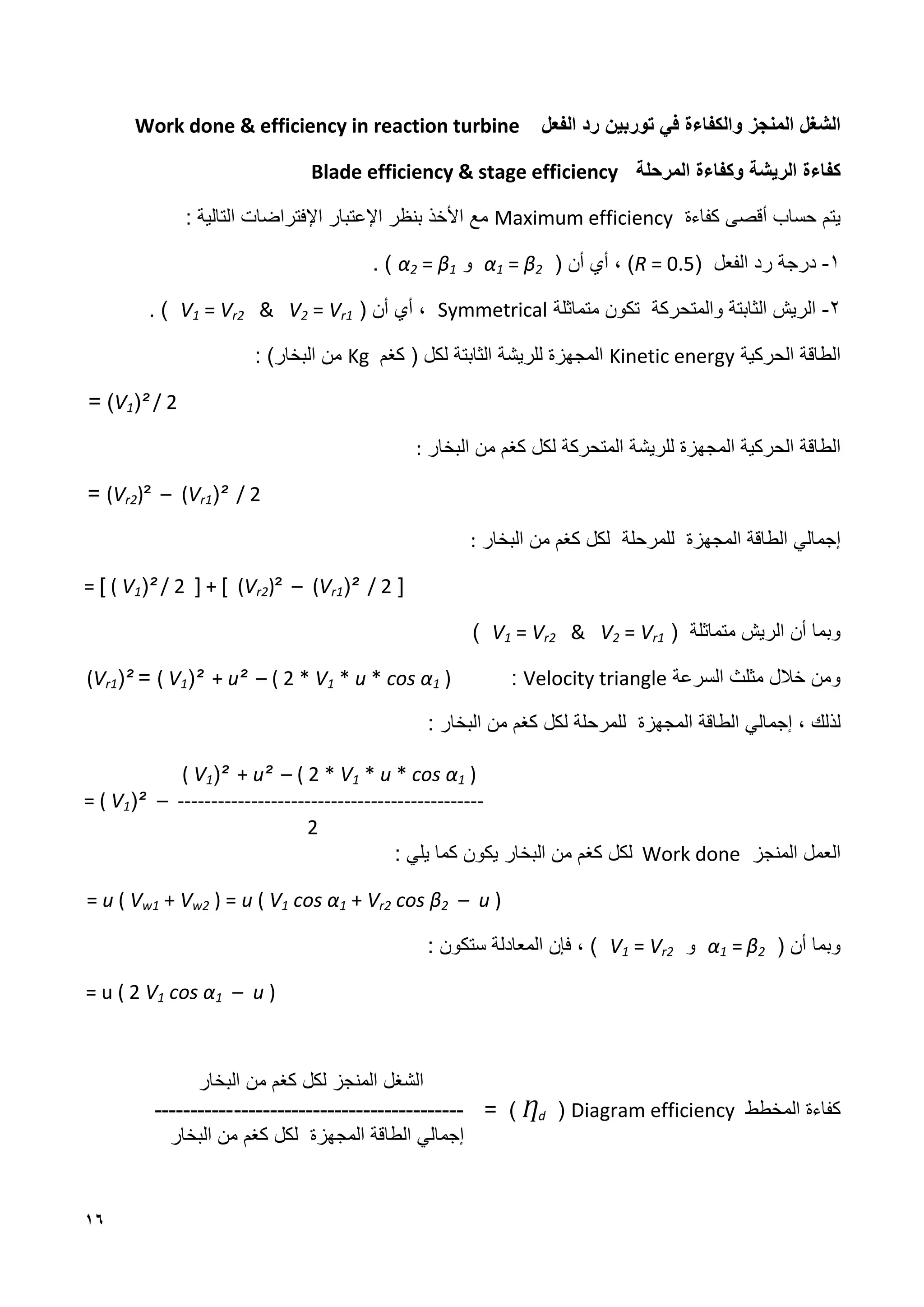 16
‫الفعل‬ ‫رد‬ ‫توربين‬ ‫في‬ ‫والكفاءة‬ ‫المنجز‬ ‫الشغل‬
Work done & efficiency in reaction turbine
‫كفاءة‬
‫المرحلة‬ ‫وكفاءة‬ ‫الريشة‬
Blade efficiency & stage efficiency
‫حساب‬ ‫يتم‬
‫كفاءة‬ ‫أقصى‬
Maximum efficiency
‫اإلعتبار‬ ‫بنظر‬ ‫األخذ‬ ‫مع‬
‫اإل‬
‫التالية‬ ‫فتراضات‬
:
1
-
‫الفعل‬ ‫رد‬ ‫درجة‬
(
R = 0.5
)
،
‫أي‬
‫أن‬
(
α1 = ϐ2
‫و‬
α2 = ϐ1
)
.
2
-
‫والمتحركة‬ ‫الثابتة‬ ‫الريش‬
‫متماثلة‬ ‫تكون‬
Symmetrical
( ‫أن‬ ‫أي‬ ،
V1 = Vr2 & V2 = Vr1
. )
‫الحركية‬ ‫الطاقة‬
Kinetic energy
‫للريشة‬ ‫المجهزة‬
‫لكل‬ ‫الثابتة‬
(
‫ك‬
‫غ‬
‫م‬
Kg
‫البخار‬ ‫من‬
)
:
V1)² / 2
)
=
‫الحركية‬ ‫الطاقة‬
‫المجهزة‬
‫للريشة‬
‫ك‬ ‫لكل‬ ‫المتحركة‬
‫غ‬
‫البخار‬ ‫من‬ ‫م‬
:
(Vr2)² – (Vr1)² / 2
=
‫إجمالي‬
‫الطاقة‬
‫المجهزة‬
‫ل‬
‫لمرحلة‬
‫لكل‬
‫كغم‬
‫البخار‬ ‫من‬
:
= [ ( V1)² / 2 ] + [ (Vr2)² – (Vr1)² / 2 ]
‫ال‬ ‫أن‬ ‫وبما‬
‫متماثلة‬ ‫ريش‬
(
V1 = Vr2 & V2 = Vr1
)
‫السرعة‬ ‫مثلث‬ ‫خالل‬ ‫ومن‬
Velocity triangle
:
( V1)² + u² – ( 2 * V1 * u * cos α1 )
=
(Vr1)²
‫الطاقة‬ ‫إجمالي‬ ، ‫لذلك‬
‫المجهزة‬
‫ل‬
‫لكل‬ ‫لمرحلة‬
‫كغم‬
‫البخار‬ ‫من‬
:
( V1)² + u² – ( 2 * V1 * u * cos α1 )
= ( V1)² – ----------------------------------------------
2
‫المنجز‬ ‫العمل‬
Work done
‫كغ‬ ‫لكل‬
‫م‬
‫البخار‬ ‫من‬
: ‫يلي‬ ‫كما‬ ‫يكون‬
= u ( Vw1 + Vw2 ) = u ( V1 cos α1 + Vr2 cos ϐ2 – u )
( ‫أن‬ ‫وبما‬
α1 = ϐ2
‫و‬
V1 = Vr2
: ‫ستكون‬ ‫المعادلة‬ ‫فإن‬ ، )
= u ( 2 V1 cos α1 – u )
‫البخار‬ ‫من‬ ‫كغم‬ ‫لكل‬ ‫المنجز‬ ‫الشغل‬
‫المخطط‬ ‫كفاءة‬
Diagram efficiency
(
Ƞd
)
=
--------------------------------
-----------
‫البخار‬ ‫من‬ ‫كغم‬ ‫لكل‬ ‫المجهزة‬ ‫الطاقة‬ ‫إجمالي‬
 