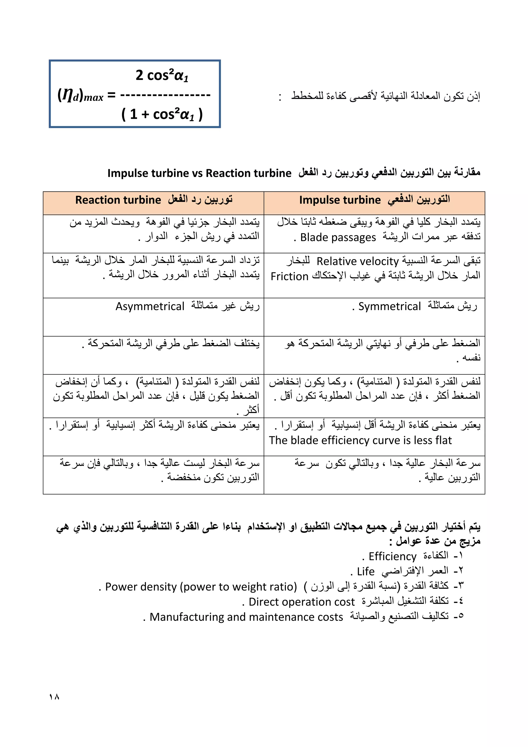 18
‫المعادلة‬ ‫تكون‬ ‫إذن‬
‫ألقص‬ ‫النهائية‬
‫ى‬
‫كفاءة‬
‫لل‬
‫مخطط‬
:
‫الفعل‬ ‫رد‬ ‫وتوربين‬ ‫الدفعي‬ ‫التوربين‬ ‫بين‬ ‫مقارنة‬
Impulse turbine vs Reaction turbine
‫الدفعي‬ ‫التوربين‬
Impulse turbine
‫الفعل‬ ‫رد‬ ‫توربين‬
Reaction turbine
‫البخار‬ ‫يتمدد‬
‫كليا‬
‫و‬ ‫الفوهة‬ ‫في‬
‫يبقى‬
‫ثاب‬ ‫ضغطه‬
‫تا‬
‫خالل‬
‫ممرات‬ ‫عبر‬ ‫تدفقه‬
‫الريشة‬
Blade passages
.
‫يتمدد‬
‫جزئي‬ ‫البخار‬
‫ا‬
‫الفوهة‬ ‫في‬
‫المزيد‬ ‫ويحدث‬
‫من‬
‫التمدد‬
‫ريش‬ ‫في‬
‫الجزء‬
‫الدوار‬
.
‫تبقى‬
‫النسبية‬ ‫السرعة‬
Relative velocity
‫للبخار‬
‫خالل‬ ‫المار‬
‫الريشة‬
‫في‬ ‫ثابتة‬
‫اإل‬ ‫غياب‬
‫حتكاك‬
Friction
‫تزداد‬
‫المار‬ ‫للبخار‬ ‫النسبية‬ ‫السرعة‬
‫الريشة‬ ‫خالل‬
‫بينما‬
‫يتمدد‬
‫المرور‬ ‫أثناء‬ ‫البخار‬
. ‫الريشة‬ ‫خالل‬
‫ريش‬
‫متماثلة‬
Symmetrical
.
‫متماثلة‬ ‫غير‬ ‫ريش‬
Asymmetrical
‫طرفي‬ ‫على‬ ‫الضغط‬
‫نهايتي‬ ‫أو‬
‫الريشة‬
‫هو‬ ‫المتحركة‬
‫نفسه‬
.
‫طرفي‬ ‫على‬ ‫الضغط‬ ‫يختلف‬
‫الريشة‬
‫المتحركة‬
.
‫لنفس‬
)‫المتنامية‬ ( ‫المتولدة‬ ‫القدرة‬
،
‫و‬
‫كما‬
‫يكون‬
‫إ‬
‫نخفاض‬
‫عدد‬ ‫فإن‬ ، ‫أكثر‬ ‫الضغط‬
‫المطلوبة‬ ‫المراحل‬
‫تكون‬
‫أقل‬
.
)‫المتنامية‬ ( ‫المتولدة‬ ‫القدرة‬ ‫لنفس‬
،
‫وكما‬
‫أن‬
‫إ‬
‫نخفاض‬
‫الضغط‬
‫يكون‬
‫قليل‬
‫المطلوبة‬ ‫المراحل‬ ‫عدد‬ ‫فإن‬ ،
‫تكون‬
‫أكثر‬
.
‫كفاءة‬ ‫منحنى‬ ‫يعتبر‬
‫الريشة‬
‫أقل‬
‫إ‬
‫نسيابية‬
‫إستقرارا‬ ‫أو‬
.
The blade efficiency curve is less flat
‫الريشة‬ ‫كفاءة‬ ‫منحنى‬ ‫يعتبر‬
‫أكثر‬
. ‫إستقرارا‬ ‫أو‬ ‫إنسيابية‬
‫وبالتالي‬ ، ‫جدا‬ ‫عالية‬ ‫البخار‬ ‫سرعة‬
‫تكون‬
‫سرعة‬
‫عالية‬ ‫التوربين‬
.
‫سرعة‬ ‫فإن‬ ‫وبالتالي‬ ، ‫جدا‬ ‫عالية‬ ‫ليست‬ ‫البخار‬ ‫سرعة‬
‫التوربين‬
. ‫منخفضة‬ ‫تكون‬
‫في‬ ‫التوربين‬ ‫أختيار‬ ‫يتم‬
‫جميع‬
‫مجاالت‬
‫اإل‬ ‫او‬ ‫التطبيق‬
‫على‬ ‫بناءا‬ ‫ستخدام‬
‫القدرة‬
‫التنافسية‬
‫والذي‬ ‫للتوربين‬
‫هي‬
‫مزيج‬
‫من‬
‫عدة‬
‫عوامل‬
:
1
-
‫الكفاءة‬
Efficiency
.
2
-
‫اإل‬ ‫العمر‬
‫فتراضي‬
Life
.
1
-
( ‫القدرة‬ ‫كثافة‬
‫القدرة‬ ‫نسبة‬
‫إ‬
‫الوزن‬ ‫لى‬
)
Power density (power to weight ratio)
.
8
-
‫المباشرة‬ ‫التشغيل‬ ‫تكلفة‬
Direct operation cost
.
1
-
‫والصيانة‬ ‫التصنيع‬ ‫تكاليف‬
Manufacturing and maintenance costs
.
2 cos²α1
(Ƞd)max = -----------------
( 1 + cos²α1 )
 