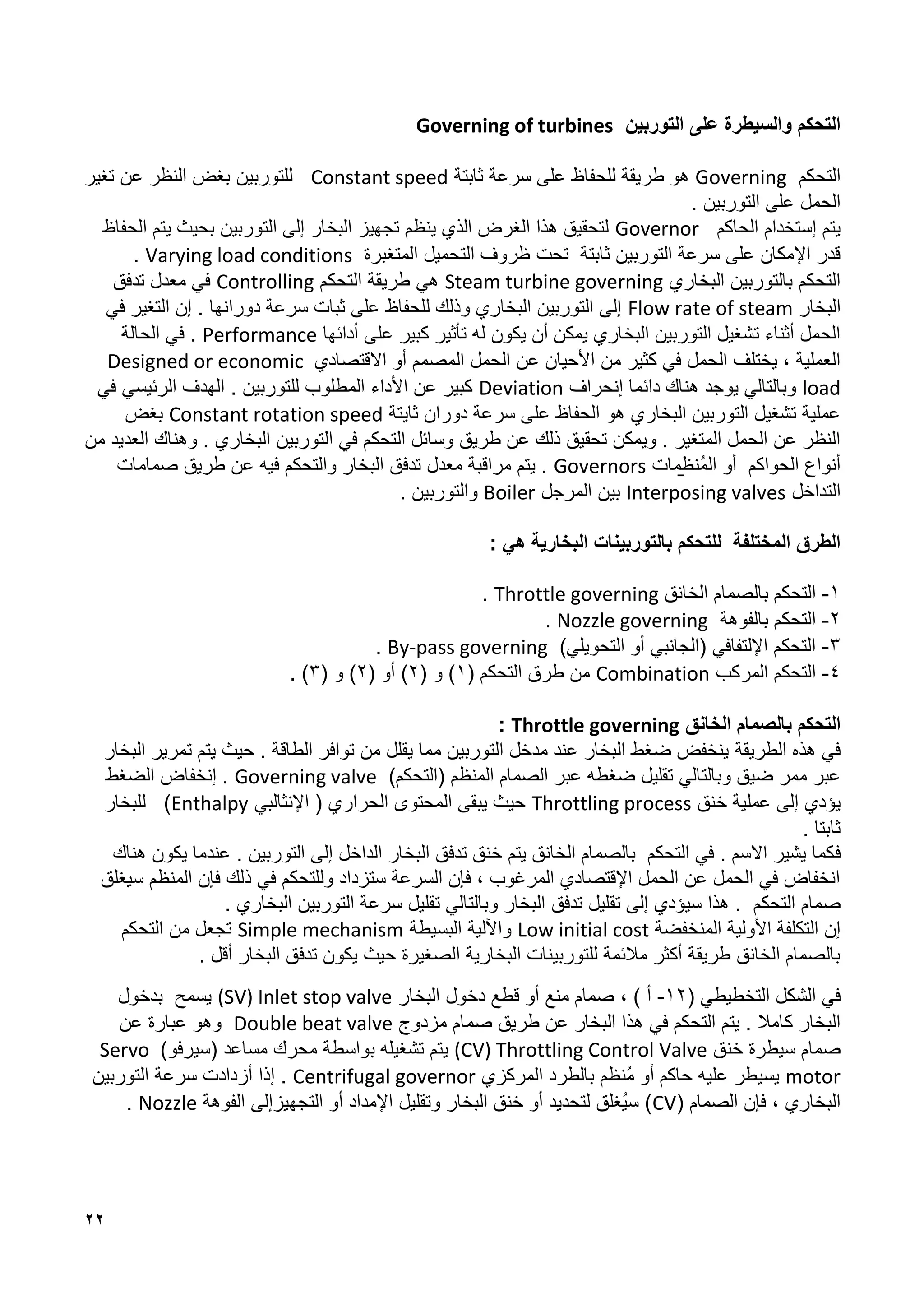 22
‫التوربين‬ ‫على‬ ‫والسيطرة‬ ‫التحكم‬
Governing of turbines
‫التحكم‬
Governing
‫ثابتة‬ ‫سرعة‬ ‫على‬ ‫للحفاظ‬ ‫طريقة‬ ‫هو‬
Constant speed
‫تغير‬ ‫عن‬ ‫النظر‬ ‫بغض‬ ‫للتوربين‬
. ‫التوربين‬ ‫على‬ ‫الحمل‬
‫الحاكم‬ ‫إستخدام‬ ‫يتم‬
Governor
‫الحفاظ‬ ‫يتم‬ ‫بحيث‬ ‫التوربين‬ ‫إلى‬ ‫البخار‬ ‫تجهيز‬ ‫ينظم‬ ‫الذي‬ ‫الغرض‬ ‫هذا‬ ‫لتحقيق‬
‫المتغب‬ ‫التحميل‬ ‫ظروف‬ ‫تحت‬ ‫ثابتة‬ ‫التوربين‬ ‫سرعة‬ ‫على‬ ‫اإلمكان‬ ‫قدر‬
‫رة‬
Varying load conditions
.
‫البخاري‬ ‫بالتوربين‬ ‫التحكم‬
Steam turbine governing
‫التحكم‬ ‫طريقة‬ ‫هي‬
Controlling
‫تدفق‬ ‫معدل‬ ‫في‬
‫البخار‬
Flow rate of steam
‫في‬ ‫التغير‬ ‫إن‬ . ‫دورانها‬ ‫سرعة‬ ‫ثبات‬ ‫على‬ ‫للحفاظ‬ ‫وذلك‬ ‫البخاري‬ ‫التوربين‬ ‫إلى‬
‫أدائها‬ ‫على‬ ‫كبير‬ ‫تأثير‬ ‫له‬ ‫يكون‬ ‫أن‬ ‫يمكن‬ ‫البخاري‬ ‫التوربين‬ ‫تشغيل‬ ‫أثناء‬ ‫الحمل‬
Performance
‫الحالة‬ ‫في‬ .
‫االقتصادي‬ ‫أو‬ ‫المصمم‬ ‫الحمل‬ ‫عن‬ ‫األحيان‬ ‫من‬ ‫كثير‬ ‫في‬ ‫الحمل‬ ‫يختلف‬ ، ‫العملية‬
Designed or economic
load
‫إنحراف‬ ‫دائما‬ ‫هناك‬ ‫يوجد‬ ‫وبالتالي‬
Deviation
‫في‬ ‫الرئيسي‬ ‫الهدف‬ . ‫للتوربين‬ ‫المطلوب‬ ‫األداء‬ ‫عن‬ ‫كبير‬
‫ثايتة‬ ‫دوران‬ ‫سرعة‬ ‫على‬ ‫الحفاظ‬ ‫هو‬ ‫البخاري‬ ‫التوربين‬ ‫تشغيل‬ ‫عملية‬
Constant rotation speed
‫بغض‬
‫ال‬ ‫في‬ ‫التحكم‬ ‫وسائل‬ ‫طريق‬ ‫عن‬ ‫ذلك‬ ‫تحقيق‬ ‫ويمكن‬ . ‫المتغير‬ ‫الحمل‬ ‫عن‬ ‫النظر‬
‫من‬ ‫العديد‬ ‫وهناك‬ . ‫البخاري‬ ‫توربين‬
‫̱مات‬‫ظ‬‫ُن‬‫م‬‫ال‬ ‫أو‬ ‫الحواكم‬ ‫أنواع‬
Governors
‫صمامات‬ ‫طريق‬ ‫عن‬ ‫فيه‬ ‫والتحكم‬ ‫البخار‬ ‫تدفق‬ ‫معدل‬ ‫مراقبة‬ ‫يتم‬ .
‫التداخل‬
Interposing valves
‫المرجل‬ ‫بين‬
Boiler
. ‫والتوربين‬
: ‫هي‬ ‫البخارية‬ ‫بالتوربينات‬ ‫للتحكم‬ ‫المختلفة‬ ‫الطرق‬
1
-
‫ب‬ ‫التحكم‬
‫ال‬
‫صمام‬
‫ا‬
‫ل‬
‫خانق‬
Throttle governing
.
2
-
‫بالفوهة‬ ‫التحكم‬
Nozzle governing
.
1
-
)‫التحويلي‬ ‫أو‬ ‫(الجانبي‬ ‫اإللتفافي‬ ‫التحكم‬
By-pass governing
.
8
-
‫المركب‬ ‫التحكم‬
Combination
( ‫التحكم‬ ‫طرق‬ ‫من‬
1
( ‫و‬ )
2
( ‫أو‬ )
2
( ‫و‬ )
1
. )
‫الخانق‬ ‫بالصمام‬ ‫التحكم‬
Throttle governing
:
‫الطريقة‬ ‫هذه‬ ‫في‬
‫البخار‬ ‫تمرير‬ ‫يتم‬ ‫حيث‬ . ‫الطاقة‬ ‫توافر‬ ‫من‬ ‫يقلل‬ ‫مما‬ ‫التوربين‬ ‫مدخل‬ ‫عند‬ ‫البخار‬ ‫ضغط‬ ‫ينخفض‬
‫المنظم‬ ‫الصمام‬ ‫عبر‬ ‫ضغطه‬ ‫تقليل‬ ‫وبالتالي‬ ‫ضيق‬ ‫ممر‬ ‫عبر‬
)‫(التحكم‬
Governing valve
‫الضغط‬ ‫إنخفاض‬ .
‫خنق‬ ‫عملية‬ ‫إلى‬ ‫يؤدي‬
Throttling process
‫اإلنثالبي‬ ( ‫الحراري‬ ‫المحتوى‬ ‫يبقى‬ ‫حيث‬
Enthalpy
‫للبخار‬ )
. ‫ثابتا‬
‫ف‬
‫هناك‬ ‫يكون‬ ‫عندما‬ . ‫التوربين‬ ‫إلى‬ ‫الداخل‬ ‫البخار‬ ‫تدفق‬ ‫خنق‬ ‫يتم‬ ‫الخانق‬ ‫بالصمام‬ ‫التحكم‬ ‫في‬ . ‫االسم‬ ‫يشير‬ ‫كما‬
‫سيغلق‬ ‫المنظم‬ ‫فإن‬ ‫ذلك‬ ‫في‬ ‫وللتحكم‬ ‫ستزداد‬ ‫السرعة‬ ‫فإن‬ ، ‫المرغوب‬ ‫اإلقتصادي‬ ‫الحمل‬ ‫عن‬ ‫الحمل‬ ‫في‬ ‫انخفاض‬
‫التحكم‬ ‫صمام‬
‫تدفق‬ ‫تقليل‬ ‫إلى‬ ‫سيؤدي‬ ‫هذا‬ .
. ‫البخاري‬ ‫التوربين‬ ‫سرعة‬ ‫تقليل‬ ‫وبالتالي‬ ‫البخار‬
‫المنخفضة‬ ‫األولية‬ ‫التكلفة‬ ‫إن‬
Low initial cost
‫البسيطة‬ ‫واآللية‬
Simple mechanism
‫التحكم‬ ‫من‬ ‫تجعل‬
. ‫أقل‬ ‫البخار‬ ‫تدفق‬ ‫يكون‬ ‫حيث‬ ‫الصغيرة‬ ‫البخارية‬ ‫للتوربينات‬ ‫مالئمة‬ ‫أكثر‬ ‫طريقة‬ ‫الخانق‬ ‫بالصمام‬
‫في‬
‫التخطيطي‬ ‫الشكل‬
(
12
-
‫أ‬
)
،
‫البخار‬ ‫دخول‬ ‫قطع‬ ‫أو‬ ‫منع‬ ‫صمام‬
(SV) Inlet stop valve
‫بدخول‬ ‫يسمح‬
‫مزدوج‬ ‫صمام‬ ‫طريق‬ ‫عن‬ ‫البخار‬ ‫هذا‬ ‫في‬ ‫التحكم‬ ‫يتم‬ . ‫كامال‬ ‫البخار‬
Double beat valve
‫عن‬ ‫عبارة‬ ‫وهو‬
‫خنق‬ ‫سيطرة‬ ‫صمام‬
(CV) Throttling Control Valve
)‫(سيرفو‬ ‫مساعد‬ ‫محرك‬ ‫بواسطة‬ ‫تشغيله‬ ‫يتم‬
Servo
motor
‫عل‬ ‫يسيطر‬
‫المركزي‬ ‫بالطرد‬ ‫ُنظم‬‫م‬ ‫أو‬ ‫حاكم‬ ‫يه‬
Centrifugal governor
‫التوربين‬ ‫سرعة‬ ‫أزدادت‬ ‫إذا‬ .
( ‫الصمام‬ ‫فإن‬ ، ‫البخاري‬
CV
‫الفوهة‬ ‫التجهيزإلى‬ ‫أو‬ ‫اإلمداد‬ ‫وتقليل‬ ‫البخار‬ ‫خنق‬ ‫أو‬ ‫لتحديد‬ ‫ُغلق‬‫ي‬‫س‬ )
Nozzle
.
 