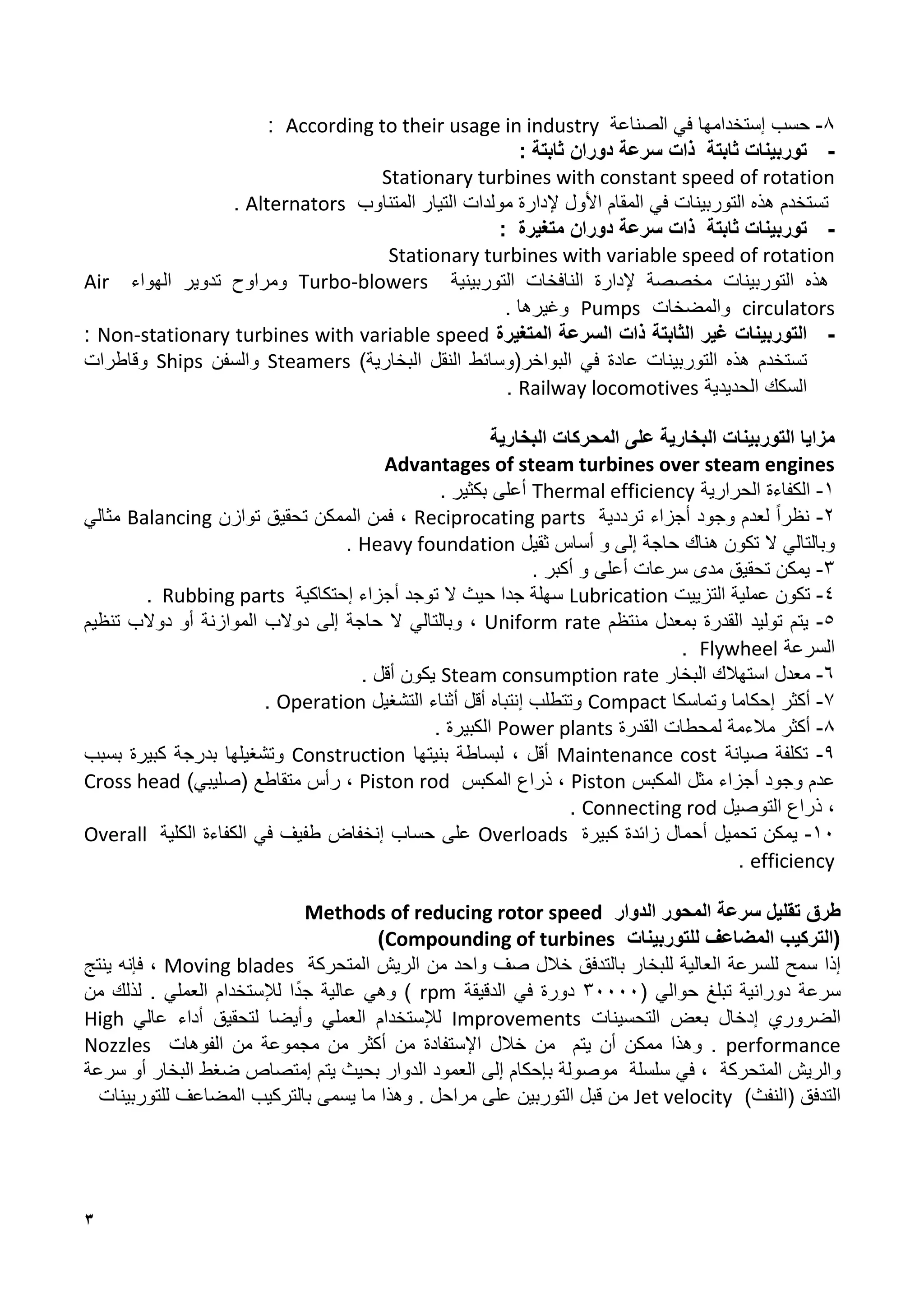 3
4
-
‫إ‬ ‫حسب‬
‫ستخدامها‬
‫في‬
‫الصناعة‬
According to their usage in industry
:
-
‫توربينات‬
‫ثابتة‬
‫ذات‬
‫سرعة‬
‫دوران‬
‫ثابتة‬
:
Stationary turbines with constant speed of rotation
‫تستخدم‬
‫هذه‬
‫التوربينات‬
‫في‬
‫المقام‬
‫األول‬
‫إلدارة‬
‫مولدات‬
‫المتناوب‬ ‫التيار‬
Alternators
.
-
‫توربينات‬
‫ثابتة‬
‫ذات‬
‫سرعة‬
‫دوران‬
‫متغيرة‬
:
Stationary turbines with variable speed of rotation
‫هذه‬
‫التوربينات‬
‫مخصصة‬
‫النافخات‬ ‫إلدارة‬
‫التوربينية‬
Turbo-blowers
‫الهواء‬ ‫تدوير‬ ‫ومراوح‬
Air
circulators
‫والمضخات‬
Pumps
‫وغيرها‬
.
-
‫التوربينات‬
‫غير‬
‫الثابتة‬
‫ذات‬
‫السرعة‬
‫المتغيرة‬
Non-stationary turbines with variable speed
:
‫تستخدم‬
‫هذه‬
‫التوربينات‬
‫عادة‬
‫في‬
‫البواخر‬
)‫البخارية‬ ‫النقل‬ ‫(وسائط‬
Steamers
‫والسفن‬
Ships
‫وقاطرات‬
‫السكك‬
‫الحديدية‬
Railway locomotives
.
‫مزايا‬
‫التوربينات‬
‫البخارية‬
‫على‬
‫المحركات‬
‫البخارية‬
Advantages of steam turbines over steam engines
1
-
‫الكفاءة‬
‫الحرارية‬
Thermal efficiency
‫أعلى‬
‫بكثير‬
.
2
-
‫نظرا‬
‫لعدم‬
‫وجود‬
‫أجزاء‬
‫ترددية‬
Reciprocating parts
،
‫فمن‬
‫الممكن‬
‫تحقيق‬
‫توازن‬
Balancing
‫مثالي‬
‫وبالتالي‬
‫ال‬
‫تكون‬
‫هناك‬
‫حاجة‬
‫إلى‬
‫و‬
‫أساس‬
‫ثقيل‬
Heavy foundation
.
1
-
‫أكبر‬ ‫و‬ ‫أعلى‬ ‫سرعات‬ ‫مدى‬ ‫تحقيق‬ ‫يمكن‬
.
8
-
‫تكون‬
‫التزييت‬ ‫عملية‬
Lubrication
‫جدا‬ ‫سهلة‬
‫حيث‬
‫ال‬
‫توجد‬
‫أجزاء‬
‫إ‬
‫حتكاكية‬
Rubbing parts
.
1
-
‫يتم‬
‫توليد‬
‫القدرة‬
‫ب‬
‫معدل‬
‫منتظم‬
Uniform rate
،
‫وبالتالي‬
‫ال‬
‫حاجة‬
‫إلى‬
‫دوالب‬
‫الموازنة‬
‫تنظيم‬ ‫دوالب‬ ‫أو‬
‫السرعة‬
Flywheel
.
8
-
‫معدل‬
‫استهالك‬
‫البخار‬
Steam consumption rate
‫يكون‬
‫أقل‬
.
7
-
‫أكثر‬
‫إحكاما‬
‫وتماسكا‬
Compact
‫وتتطلب‬
‫إ‬
‫نتباه‬
‫أقل‬
‫أثناء‬
‫التشغيل‬
Operation
.
4
-
‫أكثر‬
‫مالءمة‬
‫لمحطات‬
‫القدرة‬
Power plants
‫الكبيرة‬
.
1
-
‫تكلفة‬
‫صيانة‬
Maintenance cost
، ‫أقل‬
‫بنيتها‬ ‫لبساطة‬
Construction
‫وتشغيلها‬
‫بدرجة‬
‫كبيرة‬
‫بسبب‬
‫عدم‬
‫وجود‬
‫أجزاء‬
‫مثل‬
‫المكبس‬
Piston
،
‫ذراع‬
‫المكبس‬
Piston rod
،
‫رأس‬
‫متقاطع‬
)‫(صليبي‬
Cross head
،
‫ذراع‬
‫التوصيل‬
Connecting rod
.
11
-
‫يمكن‬
‫تحميل‬
‫كبيرة‬ ‫زائدة‬ ‫أحمال‬
Overloads
‫على‬
‫حساب‬
‫إ‬
‫نخفاض‬
‫طفيف‬
‫في‬
‫الكفاءة‬
‫الكلية‬
Overall
efficiency
.
‫طرق‬
‫تقليل‬
‫سرعة‬
‫المحور‬
‫الدوار‬
Methods of reducing rotor speed
‫للتوربينات‬ ‫المضاعف‬ ‫(التركيب‬
Compounding of turbines
)
‫إذا‬
‫سمح‬
‫للسرعة‬
‫العالية‬
‫للبخار‬
‫بالتدفق‬
‫خالل‬
‫صف‬
‫واحد‬
‫من‬
‫الريش‬
‫المتحركة‬
Moving blades
،
‫فإنه‬
‫ينتج‬
‫سرعة‬
‫دورانية‬
‫تبلغ‬
‫حوالي‬
(
11111
‫دورة‬
‫في‬
‫الدقيقة‬
rpm
)
‫وهي‬
‫عالية‬
‫ا‬‫جد‬
‫لإل‬
‫ستخدام‬
‫العملي‬
.
‫لذلك‬
‫من‬
‫الضروري‬
‫إدخال‬
‫بعض‬
‫التحسينات‬
Improvements
‫لإل‬
‫ستخدام‬
‫العملي‬
‫وأيض‬
‫ا‬
‫لتحقيق‬
‫أداء‬
‫عالي‬
High
performance
.
‫و‬
‫هذا‬
‫ممكن‬
‫يتم‬ ‫أن‬
‫من‬
‫خالل‬
‫اإل‬
‫ستفادة‬
‫من‬
‫أكثر‬
‫من‬
‫مجموعة‬
‫من‬
‫الفوهات‬
Nozzles
‫و‬
‫المتحركة‬ ‫الريش‬
،
‫في‬
‫سلسلة‬
‫موصولة‬
‫ب‬
‫إ‬
‫حكام‬
‫إلى‬
‫العمود‬
‫الدوار‬
‫بحيث‬
‫يتم‬
‫إ‬
‫متصاص‬
‫ضغط‬
‫البخار‬
‫أو‬
‫سرعة‬
‫التدفق‬
(
‫النفث‬
)
Jet velocity
‫من‬
‫قبل‬
‫التوربين‬
‫على‬
‫مراحل‬
.
‫وهذا‬
‫ما‬
‫يسمى‬
‫ب‬
‫التركيب‬
‫المضاعف‬
‫للتوربينات‬
 