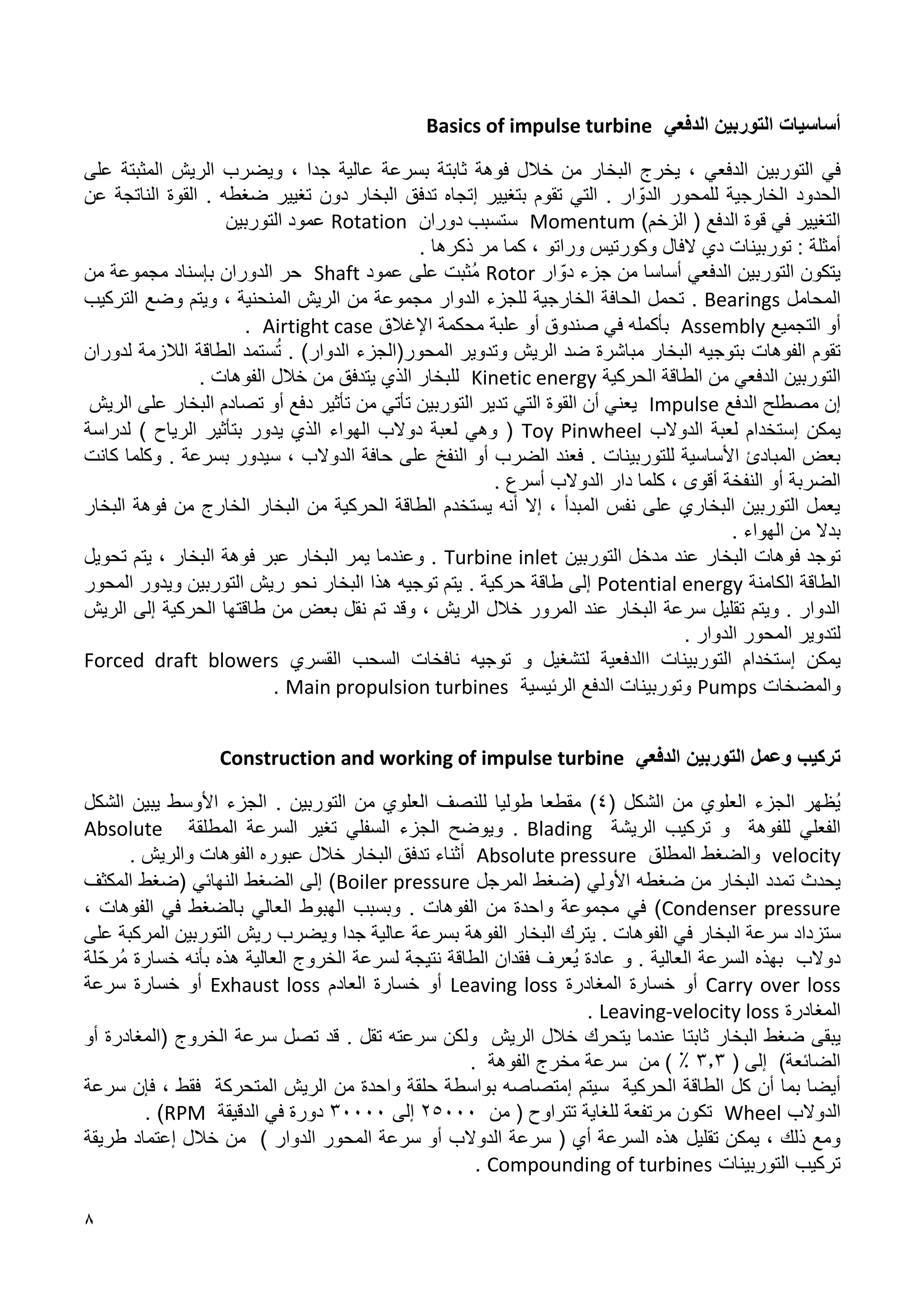8
‫الدفعي‬ ‫التوربين‬ ‫أساسيات‬
Basics of impulse turbine
‫التوربين‬ ‫في‬
‫الدفعي‬
‫ثابتة‬ ‫فوهة‬ ‫خالل‬ ‫من‬ ‫البخار‬ ‫يخرج‬ ،
‫ب‬
‫ج‬ ‫عالية‬ ‫سرعة‬
‫د‬
، ‫ا‬
‫ويضرب‬
‫الريش‬
‫على‬ ‫المثبتة‬
‫للمحور‬ ‫الخارجية‬ ‫الحدود‬
‫ال‬
‫ار‬ ّ‫دو‬
.
‫بتغيير‬ ‫تقوم‬ ‫التي‬
‫إ‬
‫ضغطه‬ ‫تغيير‬ ‫دون‬ ‫البخار‬ ‫تدفق‬ ‫تجاه‬
.
‫عن‬ ‫الناتجة‬ ‫القوة‬
)‫الزخم‬ ( ‫الدفع‬ ‫قوة‬ ‫في‬ ‫التغيير‬
Momentum
‫دوران‬ ‫ستسبب‬
Rotation
‫التوربين‬ ‫عمود‬
‫أمثلة‬
‫توربينات‬ :
‫ذكرها‬ ‫مر‬ ‫كما‬ ، ‫وراتو‬ ‫وكورتيس‬ ‫الفال‬ ‫دي‬
.
‫التوربين‬ ‫يتكون‬
‫الدفعي‬
‫أساس‬
‫ا‬
‫من‬
‫جزء‬
‫ار‬ ّ‫دو‬
Rotor
‫عمود‬ ‫على‬ ‫ُثبت‬‫م‬
Shaft
‫حر‬
‫الدوران‬
‫بإسناد‬
‫من‬ ‫مجموعة‬
‫المحامل‬
Bearings
.
‫وضع‬ ‫ويتم‬ ، ‫المنحنية‬ ‫الريش‬ ‫من‬ ‫مجموعة‬ ‫الدوار‬ ‫للجزء‬ ‫الخارجية‬ ‫الحافة‬ ‫تحمل‬
‫التركيب‬
‫أو‬
‫التجميع‬
Assembly
‫اإلغالق‬ ‫محكمة‬ ‫علبة‬ ‫أو‬ ‫صندوق‬ ‫في‬ ‫بأكمله‬
Airtight case
.
‫ال‬ ‫تقوم‬
‫فوهات‬
‫بتوجيه‬
‫البخار‬
‫مباشرة‬
‫ضد‬
‫ال‬
‫وت‬ ‫ريش‬
‫المحور(الجزء‬ ‫دوير‬
‫الدوار‬
)
ُ‫ت‬ .
‫ستمد‬
‫ال‬
‫طاقة‬
‫الالزمة‬
‫لدوران‬
‫التوربين‬
‫الدفعي‬
‫الحركية‬ ‫الطاقة‬ ‫من‬
Kinetic energy
‫يتدفق‬ ‫الذي‬ ‫للبخار‬
‫من‬
‫خالل‬
‫الفوهات‬
.
‫إن‬
‫الدفع‬ ‫مصطلح‬
Impulse
‫التي‬ ‫القوة‬ ‫أن‬ ‫يعني‬
‫تدير‬
‫تأثير‬ ‫من‬ ‫تأتي‬ ‫التوربين‬
‫تصادم‬ ‫أو‬ ‫دفع‬
‫على‬ ‫البخار‬
‫الريش‬
‫يمكن‬
‫إ‬
‫الدوالب‬ ‫لعبة‬ ‫ستخدام‬
Toy Pinwheel
) ‫الرياح‬ ‫بتأثير‬ ‫يدور‬ ‫الذي‬ ‫الهواء‬ ‫دوالب‬ ‫لعبة‬ ‫وهي‬ (
‫لدراسة‬
‫للتوربينات‬ ‫األساسية‬ ‫المبادئ‬ ‫بعض‬
.
‫ف‬
‫عند‬
‫النفخ‬ ‫أو‬ ‫الضرب‬
‫حافة‬ ‫على‬
‫الدوالب‬
،
‫س‬
‫بسرعة‬ ‫يدور‬
.
‫و‬
‫كلما‬
‫كانت‬
‫أقوى‬ ‫النفخة‬ ‫أو‬ ‫الضربة‬
‫كلما‬ ،
‫دار‬
‫الدوالب‬
‫أسرع‬
.
‫البخار‬ ‫من‬ ‫الحركية‬ ‫الطاقة‬ ‫يستخدم‬ ‫أنه‬ ‫إال‬ ، ‫المبدأ‬ ‫نفس‬ ‫على‬ ‫البخاري‬ ‫التوربين‬ ‫يعمل‬
‫من‬ ‫الخارج‬
‫البخار‬ ‫فوهة‬
‫بدال‬
‫الهواء‬ ‫من‬
.
‫توجد‬
‫فوهات‬
‫البخار‬
‫عند‬
‫الت‬ ‫مدخل‬
‫وربين‬
Turbine inlet
.
‫و‬
‫فوهة‬ ‫عبر‬ ‫البخار‬ ‫يمر‬ ‫عندما‬
‫ال‬
‫تحويل‬ ‫يتم‬ ، ‫بخار‬
‫الكامنة‬ ‫الطاقة‬
Potential energy
‫حركية‬ ‫طاقة‬ ‫إلى‬
.
‫المحور‬ ‫ويدور‬ ‫التوربين‬ ‫ريش‬ ‫نحو‬ ‫البخار‬ ‫هذا‬ ‫توجيه‬ ‫يتم‬
‫الحركية‬ ‫طاقتها‬ ‫من‬ ‫بعض‬ ‫نقل‬ ‫تم‬ ‫وقد‬ ، ‫الريش‬ ‫خالل‬ ‫المرور‬ ‫عند‬ ‫البخار‬ ‫سرعة‬ ‫تقليل‬ ‫ويتم‬ . ‫الدوار‬
‫الريش‬ ‫إلى‬
. ‫الدوار‬ ‫المحور‬ ‫لتدوير‬
‫يمكن‬
‫إ‬
‫ا‬ ‫التوربينات‬ ‫ستخدام‬
‫الدفعية‬
‫و‬ ‫لتشغيل‬
‫توجيه‬
‫السحب‬ ‫نافخات‬
‫القسري‬
Forced draft blowers
‫والمضخات‬
Pumps
‫الرئيسية‬ ‫الدفع‬ ‫وتوربينات‬
Main propulsion turbines
.
‫الدفعي‬ ‫التوربين‬ ‫وعمل‬ ‫تركيب‬
Construction and working of impulse turbine
‫من‬ ‫العلوي‬ ‫الجزء‬ ‫ُظهر‬‫ي‬
( ‫الشكل‬
8
)
‫مقط‬
‫ع‬
‫طو‬ ‫ا‬
‫ليا‬
‫ل‬
‫التوربين‬ ‫من‬ ‫العلوي‬ ‫لنصف‬
.
‫الشكل‬ ‫يبين‬ ‫األوسط‬ ‫الجزء‬
‫للفوهة‬ ‫الفعلي‬
‫و‬
‫الريشة‬ ‫تركيب‬
Blading
.
‫السفلي‬ ‫الجزء‬ ‫ويوضح‬
‫تغير‬
‫المطلقة‬ ‫السرعة‬
Absolute
velocity
‫المطلق‬ ‫والضغط‬
Absolute pressure
‫البخار‬ ‫تدفق‬ ‫أثناء‬
‫عبوره‬ ‫خالل‬
‫و‬ ‫الفوهات‬
‫الريش‬
.
‫يحدث‬
‫تمدد‬
‫(ضغط‬ ‫األولي‬ ‫ضغطه‬ ‫من‬ ‫البخار‬
‫المرجل‬
Boiler pressure
‫المكثف‬ ‫(ضغط‬ ‫النهائي‬ ‫الضغط‬ ‫إلى‬ )
Condenser pressure
‫الفوهات‬ ‫من‬ ‫واحدة‬ ‫مجموعة‬ ‫في‬ )
.
‫وبسبب‬
‫العالي‬ ‫الهبوط‬
‫ب‬
، ‫الفوهات‬ ‫في‬ ‫الضغط‬
‫س‬
‫الفوهات‬ ‫في‬ ‫البخار‬ ‫سرعة‬ ‫تزداد‬
.
‫البخار‬ ‫يترك‬
‫على‬ ‫المركبة‬ ‫التوربين‬ ‫ريش‬ ‫ويضرب‬ ‫جدا‬ ‫عالية‬ ‫بسرعة‬ ‫الفوهة‬
. ‫العالية‬ ‫السرعة‬ ‫بهذه‬ ‫دوالب‬
‫و‬
‫بأنه‬ ‫هذه‬ ‫العالية‬ ‫الخروج‬ ‫لسرعة‬ ‫نتيجة‬ ‫الطاقة‬ ‫فقدان‬ ‫ُعرف‬‫ي‬ ‫عادة‬
‫خسارة‬
ُ‫م‬
ّ‫رح‬
‫لة‬
Carry over loss
‫أو‬
‫المغادرة‬ ‫خسارة‬
Leaving loss
‫العادم‬ ‫خسارة‬ ‫أو‬
Exhaust loss
‫أو‬
‫سرعة‬ ‫خسارة‬
‫المغادرة‬
Leaving-velocity loss
.
‫البخار‬ ‫ضغط‬ ‫يبقى‬
‫ثابتا‬
‫يتحرك‬ ‫عندما‬
‫الريش‬ ‫خالل‬
‫ولكن‬
‫سرعته‬
‫تقل‬
.
‫أو‬ ‫(المغادرة‬ ‫الخروج‬ ‫سرعة‬ ‫تصل‬ ‫قد‬
( ‫إلى‬ )‫الضائعة‬
1.1
. ‫الفوهة‬ ‫مخرج‬ ‫سرعة‬ ‫من‬ ) ٪
‫كل‬ ‫أن‬ ‫بما‬ ‫أيضا‬
‫الحركية‬ ‫الطاقة‬
‫سيتم‬
‫إ‬
‫من‬ ‫واحدة‬ ‫حلقة‬ ‫بواسطة‬ ‫متصاصه‬
‫الريش‬
‫المتحركة‬
‫سرعة‬ ‫فإن‬ ، ‫فقط‬
‫الدوالب‬
Wheel
‫تكون‬
‫تتراوح‬ ‫للغاية‬ ‫مرتفعة‬
(
‫من‬
21111
‫إلى‬
11111
‫الدقيقة‬ ‫في‬ ‫دورة‬
RPM
)
.
‫يمكن‬ ، ‫ذلك‬ ‫ومع‬
‫تقليل‬
‫سرعة‬ ( ‫أي‬ ‫السرعة‬ ‫هذه‬
‫الدوالب‬
‫سرعة‬ ‫أو‬
‫المحور‬
‫الدوار‬
)
‫خالل‬ ‫من‬
‫إ‬
‫طريقة‬ ‫عتماد‬
‫التوربينات‬ ‫تركيب‬
Compounding of turbines
.
 