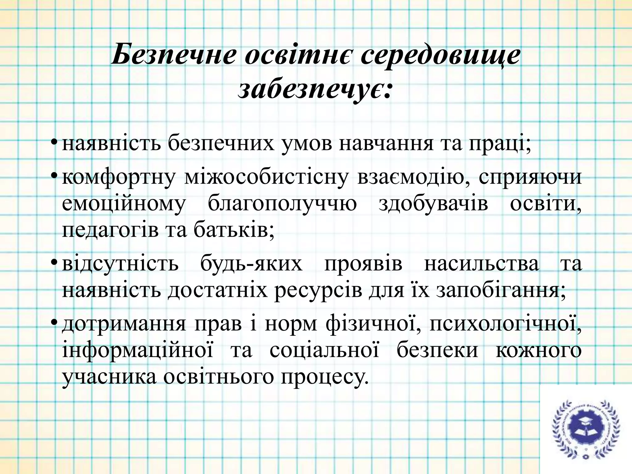 Безпечне освітнє середовище
забезпечує:
•наявність безпечних умов навчання та праці;
•комфортну міжособистісну взаємодію, сприяючи
емоційному благополуччю здобувачів освіти,
педагогів та батьків;
•відсутність будь-яких проявів насильства та
наявність достатніх ресурсів для їх запобігання;
•дотримання прав і норм фізичної, психологічної,
інформаційної та соціальної безпеки кожного
учасника освітнього процесу.
 
