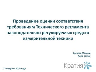 Проведение оценки соответствия
требованиям Технического регламента
законодательно регулируемых средств
измерительной техники
Багреев Максим
Алла Сомик
22 февраля 2019 года
 