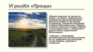 VI розділ «Проща»
Маруся вирушає на прощу до
Києва і по дорозі знайомиться з
мандрівним дяком-філософом,
який розповідає їй про Якова
Остряницю, Северина Наливайка
та Ярему Вишневецького. Маруся
глибоко осмислює історію України
з розповідей дяка і з побачених у
дорозі картин зруйнованої
Батьківщини.
«Проща» є своєрідним
інтелектуальним центром роману,
бо тут відбувається осягнення
історії України, проблем її
існування.
 
