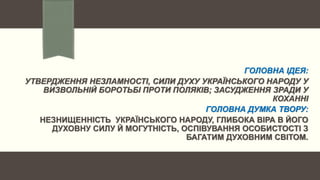 ГОЛОВНА ІДЕЯ:
УТВЕРДЖЕННЯ НЕЗЛАМНОСТІ, СИЛИ ДУХУ УКРАЇНСЬКОГО НАРОДУ У
ВИЗВОЛЬНІЙ БОРОТЬБІ ПРОТИ ПОЛЯКІВ; ЗАСУДЖЕННЯ ЗРАДИ У
КОХАННІ
ГОЛОВНА ДУМКА ТВОРУ:
НЕЗНИЩЕННІСТЬ УКРАЇНСЬКОГО НАРОДУ, ГЛИБОКА ВІРА В ЙОГО
ДУХОВНУ СИЛУ Й МОГУТНІСТЬ, ОСПІВУВАННЯ ОСОБИСТОСТІ З
БАГАТИМ ДУХОВНИМ СВІТОМ.
 