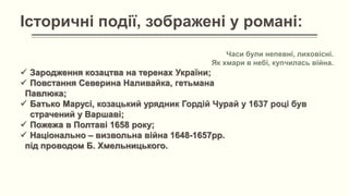Історичні події, зображені у романі:
Часи були непевні, лиховісні.
Як хмари в небі, купчилась війна.
 Зародження козацтва на теренах України;
 Повстання Северина Наливайка, гетьмана
Павлюка;
 Батько Марусі, козацький урядник Гордій Чурай у 1637 році був
страчений у Варшаві;
 Пожежа в Полтаві 1658 року;
 Національно – визвольна війна 1648-1657рр.
під проводом Б. Хмельницького.
 
