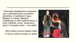  Трагедія зрадженого кохання,
що є центральною в романі,
визріває з нерівності душ
Марусі й Гриця. Маруся
перебуває у світі ідеального, у
світі любові, пісні, творчості,
волі; її силове поле — це небо:
Моя любов чолом сягала неба,
А Гриць ходив ногами по землі.
 