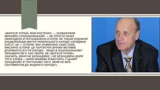 «МАРУСЯ ЧУРАЙ» ЛІНИ КОСТЕНКО, — ЗАУВАЖУВАВ
МИХАЙЛО СЛАБОШПИЦЬКИЙ, — НЕ ПРОСТО НАША
ОБІКРАДЕНА Й ПОГАНЬБЛЕНА ІСТОРІЯ, НЕ ТІЛЬКИ ХУДОЖНЯ
ЕНЦИКЛОПЕДІЯ ЖИТТЯ УКРАЇНСЬКОГО НАРОДУ СЕРЕДИНИ
XVII СТ. ЦЕ — ІСТОРІЯ, ЯКА ОСМИСЛЮЄ САМУ СЕБЕ,
МИСЛЯЧА ІСТОРІЯ. ЦЕ ПАРТИТУРА ВІЧНИХ МОТИВІВ
ДУХОВНОГО БУТТЯ НАРОДУ... ЯКЩО В НАЦІОНАЛЬНОМУ
ПИСЬМЕНСТВІ Є ТАКІ ТВОРИ, ЯК «МАРУСЯ ЧУРАЙ»,
ЗНАЧИТЬ, ВОНО НЕ БЕЗНАДІЙНЕ, І НЕ БЕЗНАДІЙНА ДОЛЯ
ТОГО СЛОВА — ВОНО ВИЖИВЕ Й ВИСТОЇТЬ У ЦЬОМУ
СКЛАДНОМУ Й ТРАГІЧНОМУ СВІТІ, ЯКИЙ НЕ МАЄ
СЕНТИМЕНТІВ ДО ЖОДНОГО НАРОДУ».
 
