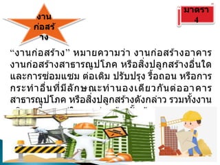 งาน
ก่อสร้
าง
มาตรา
4
“งานก่อสร ้าง” หมายความว่า งานก่อสร ้างอาคาร
งานก่อสร ้างสาธารณูปโภค หรือสิ่งปลูกสร ้างอื่นใด
และการซ่อมแซม ต่อเติม ปรับปรุง รื้อถอน หรือการ
กระทาอื่นที่มีลักษณะทานองเดียวกันต่ออาคาร
สาธารณูปโภค หรือสิ่งปลูกสร ้างดังกล่าว รวมทั้งงาน
บริการที่รวมอยู่ในงานก่อสร ้างนั้นด ้วย แต่มูลค่าของ
งานบริการต ้องไม่สูงกว่ามูลค่าของงานก่อสร ้างนั้น
 