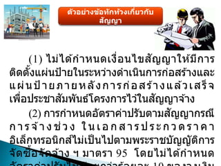 ตัวอย่างข้อทักท้วงเกี่ยวกับ
สัญญา
(1) ไม่ได ้กาหนดเงื่อนไขสัญญาให ้มีการ
ติดตั้งแผ่นป้ายในระหว่างดาเนินการก่อสร ้างและ
แผ่นป้ ายภายหลังการก่อสร ้างแล ้วเสร็จ
เพื่อประชาสัมพันธ์โครงการไว ้ในสัญญาจ ้าง
(2) การกาหนดอัตราค่าปรับตามสัญญากรณี
ก า ร จ ้า ง ช่ว ง ใ น เ อ ก ส า ร ป ร ะ ก ว ด ร า ค า
อิเล็กทรอนิกส์ไม่เป็นไปตามพระราชบัญญัติการ
จัดซื้อจัดจ ้าง ฯ มาตรา 95 โดยไม่ได ้กาหนด
 