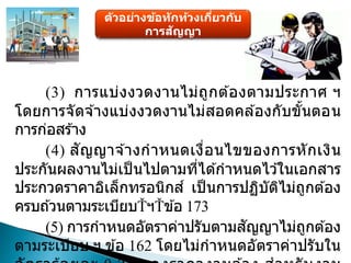ตัวอย่างข้อทักท้วงเกี่ยวกับ
การสัญญา
(3) การแบ่งงวดงานไม่ถูกต ้องตามประกาศ ฯ
โดยการจัดจ ้างแบ่งงวดงานไม่สอดคล ้องกับขั้นตอน
การก่อสร ้าง
(4) สัญญาจ ้างกาหนดเงื่อนไขของการหักเงิน
ประกันผลงานไม่เป็ นไปตามที่ได ้กาหนดไว ้ในเอกสาร
ประกวดราคาอิเล็กทรอนิกส์ เป็นการปฏิบัติไม่ถูกต ้อง
ครบถ ้วนตามระเบียบ ฯ ข ้อ 173
(5) การกาหนดอัตราค่าปรับตามสัญญาไม่ถูกต ้อง
ตามระเบียบ ฯ ข ้อ 162 โดยไม่กาหนดอัตราค่าปรับใน
 