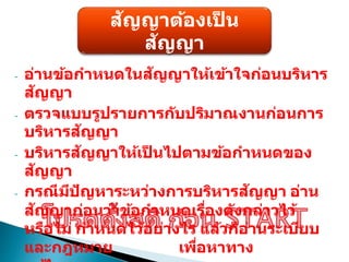 สัญญาต้องเป
็ น
สัญญา
- อ่านข้อกาหนดในสัญญาให้เข้าใจก่อนบริหาร
สัญญา
- ตรวจแบบรูปรายการกับปริมาณงานก่อนการ
บริหารสัญญา
- บริหารสัญญาให้เป
็ นไปตามข้อกาหนดของ
สัญญา
- กรณีมีปัญหาระหว่างการบริหารสัญญา อ่าน
สัญญาก่อนว่าข้อกาหนดเรื่องดังกล่าวไว้
หรือไม่ กาหนดไว้อย่างไร แล้วก็อ่านระเบียบ
และกฎหมาย เพื่อหาทาง
 